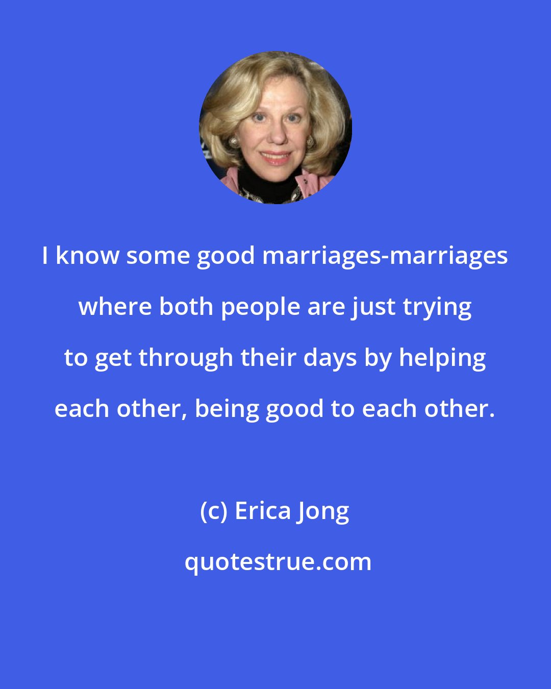 Erica Jong: I know some good marriages-marriages where both people are just trying to get through their days by helping each other, being good to each other.