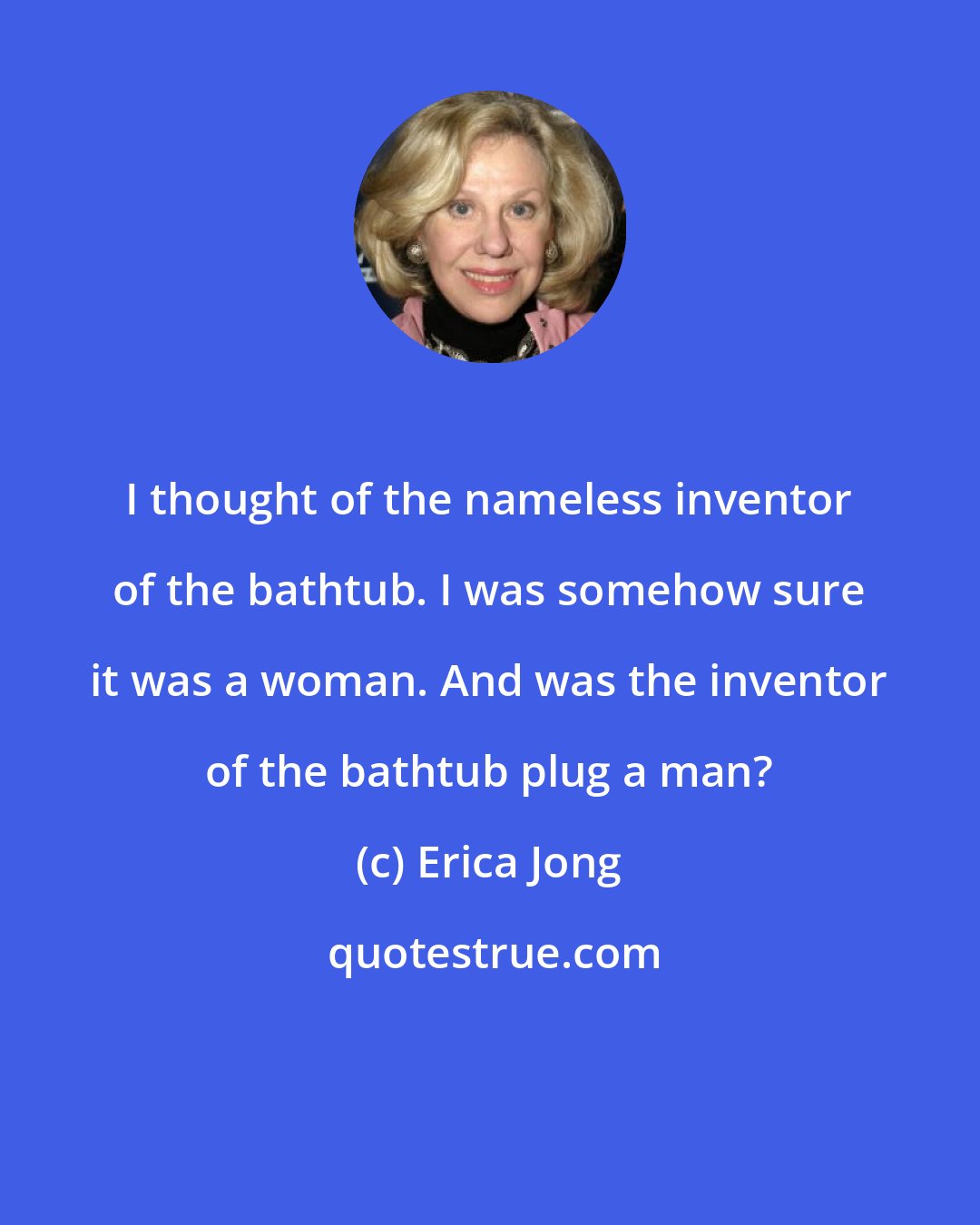 Erica Jong: I thought of the nameless inventor of the bathtub. I was somehow sure it was a woman. And was the inventor of the bathtub plug a man?