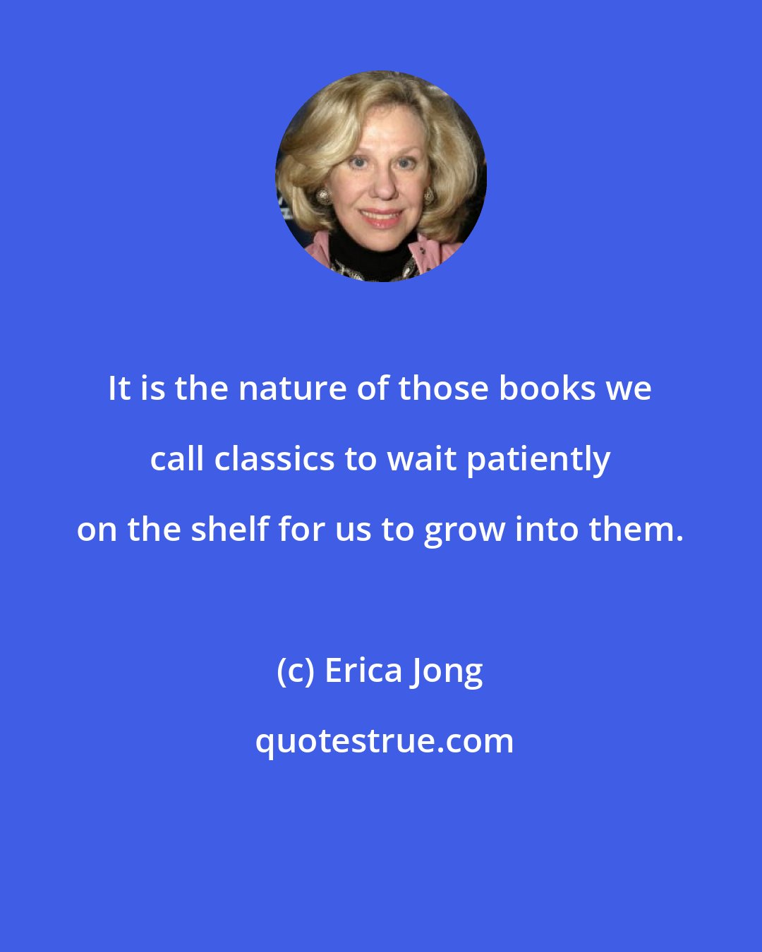 Erica Jong: It is the nature of those books we call classics to wait patiently on the shelf for us to grow into them.