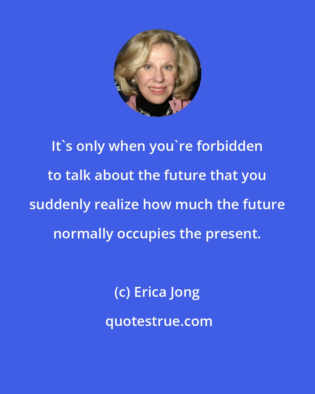 Erica Jong: It's only when you're forbidden to talk about the future that you suddenly realize how much the future normally occupies the present.