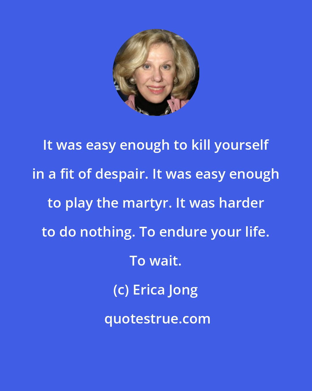Erica Jong: It was easy enough to kill yourself in a fit of despair. It was easy enough to play the martyr. It was harder to do nothing. To endure your life. To wait.