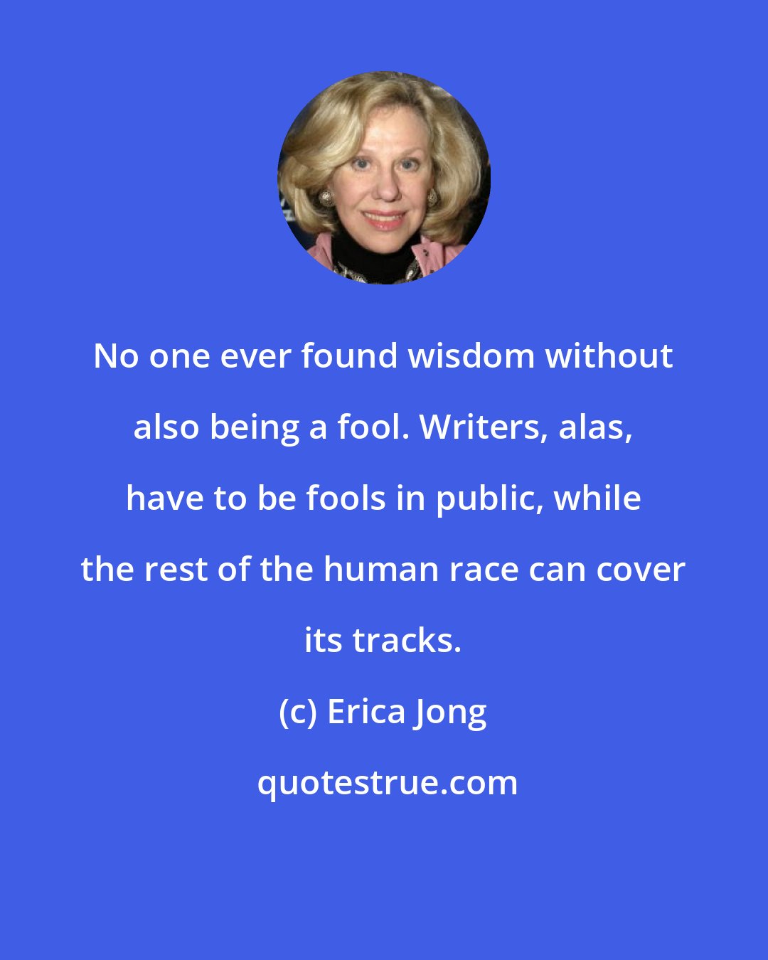 Erica Jong: No one ever found wisdom without also being a fool. Writers, alas, have to be fools in public, while the rest of the human race can cover its tracks.