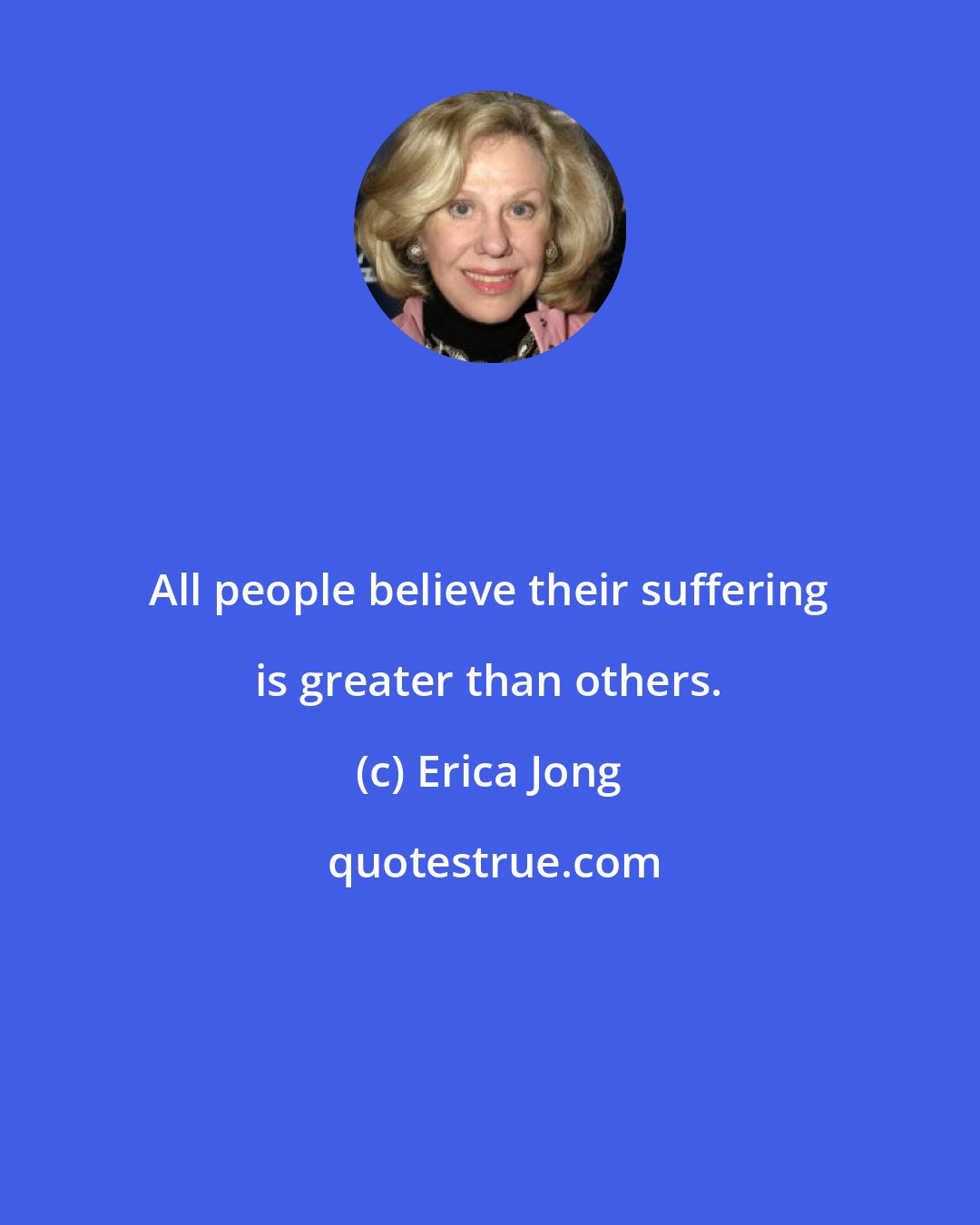 Erica Jong: All people believe their suffering is greater than others.