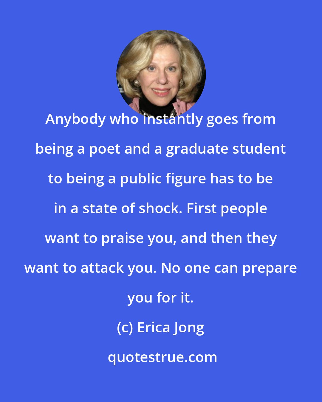 Erica Jong: Anybody who instantly goes from being a poet and a graduate student to being a public figure has to be in a state of shock. First people want to praise you, and then they want to attack you. No one can prepare you for it.