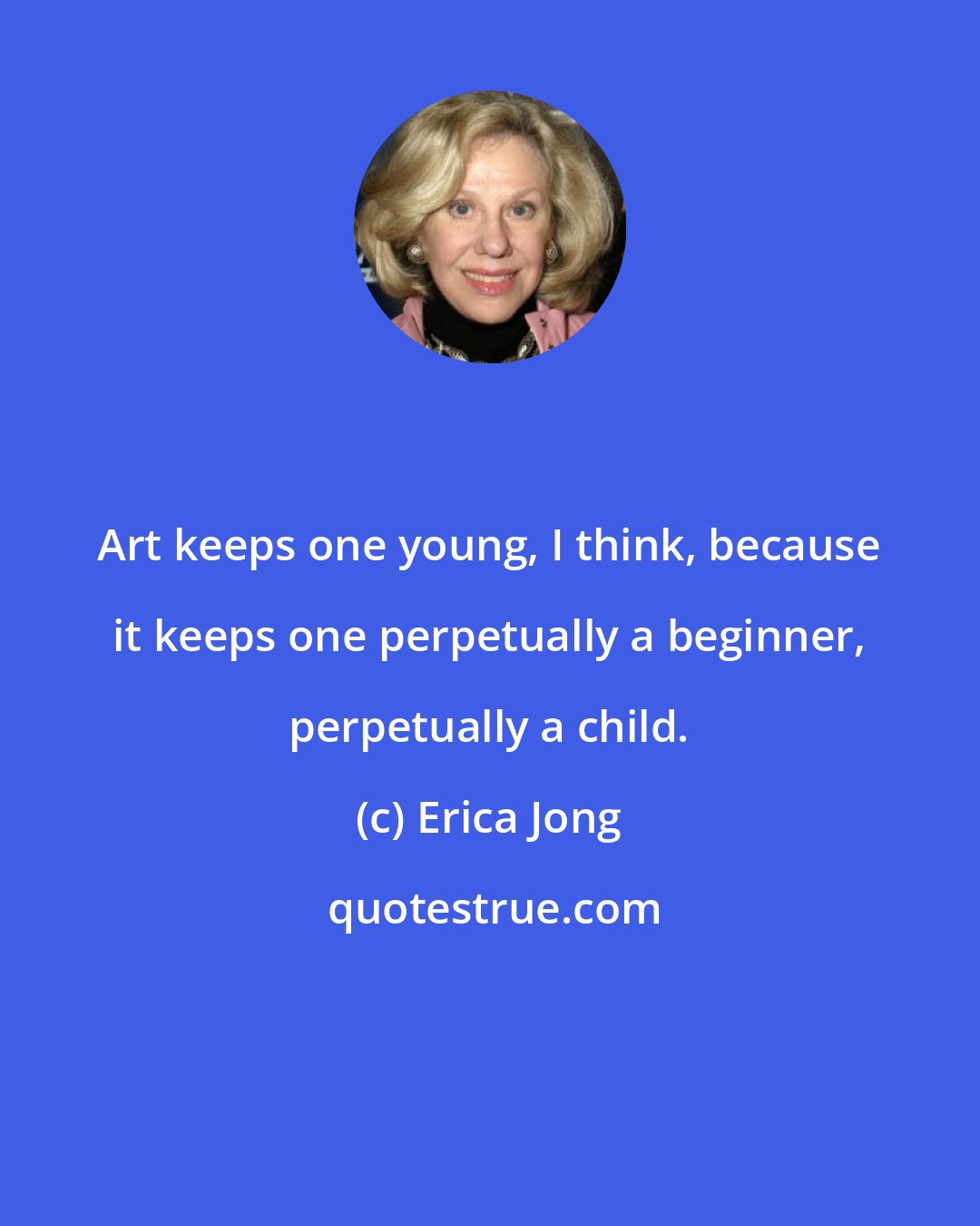 Erica Jong: Art keeps one young, I think, because it keeps one perpetually a beginner, perpetually a child.