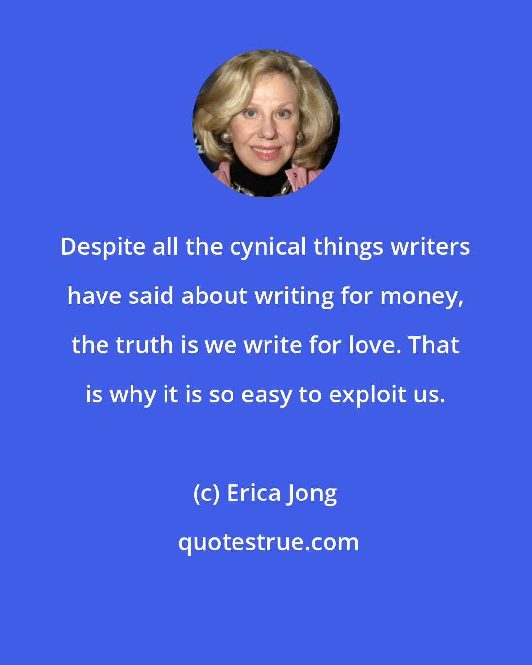 Erica Jong: Despite all the cynical things writers have said about writing for money, the truth is we write for love. That is why it is so easy to exploit us.