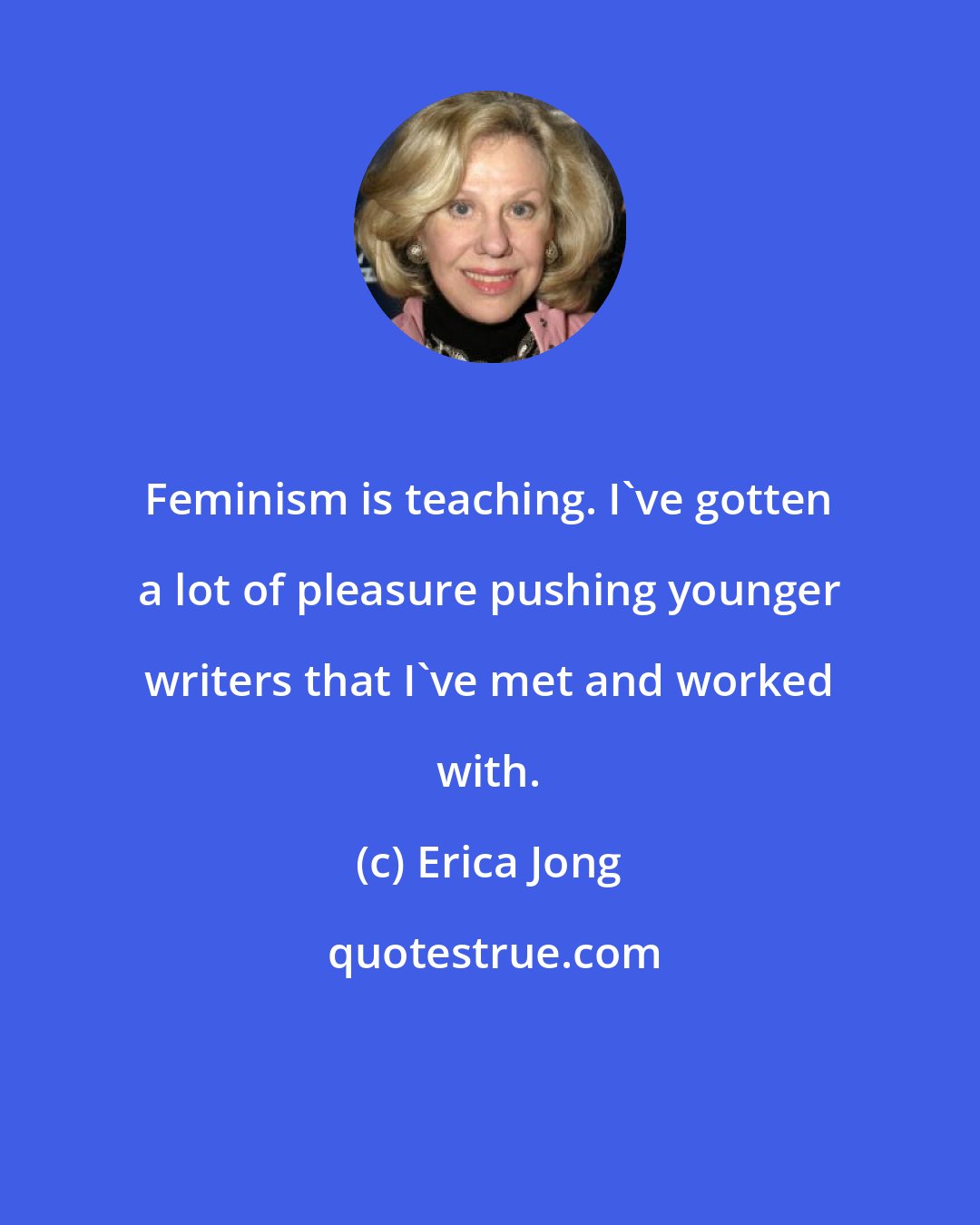 Erica Jong: Feminism is teaching. I've gotten a lot of pleasure pushing younger writers that I've met and worked with.