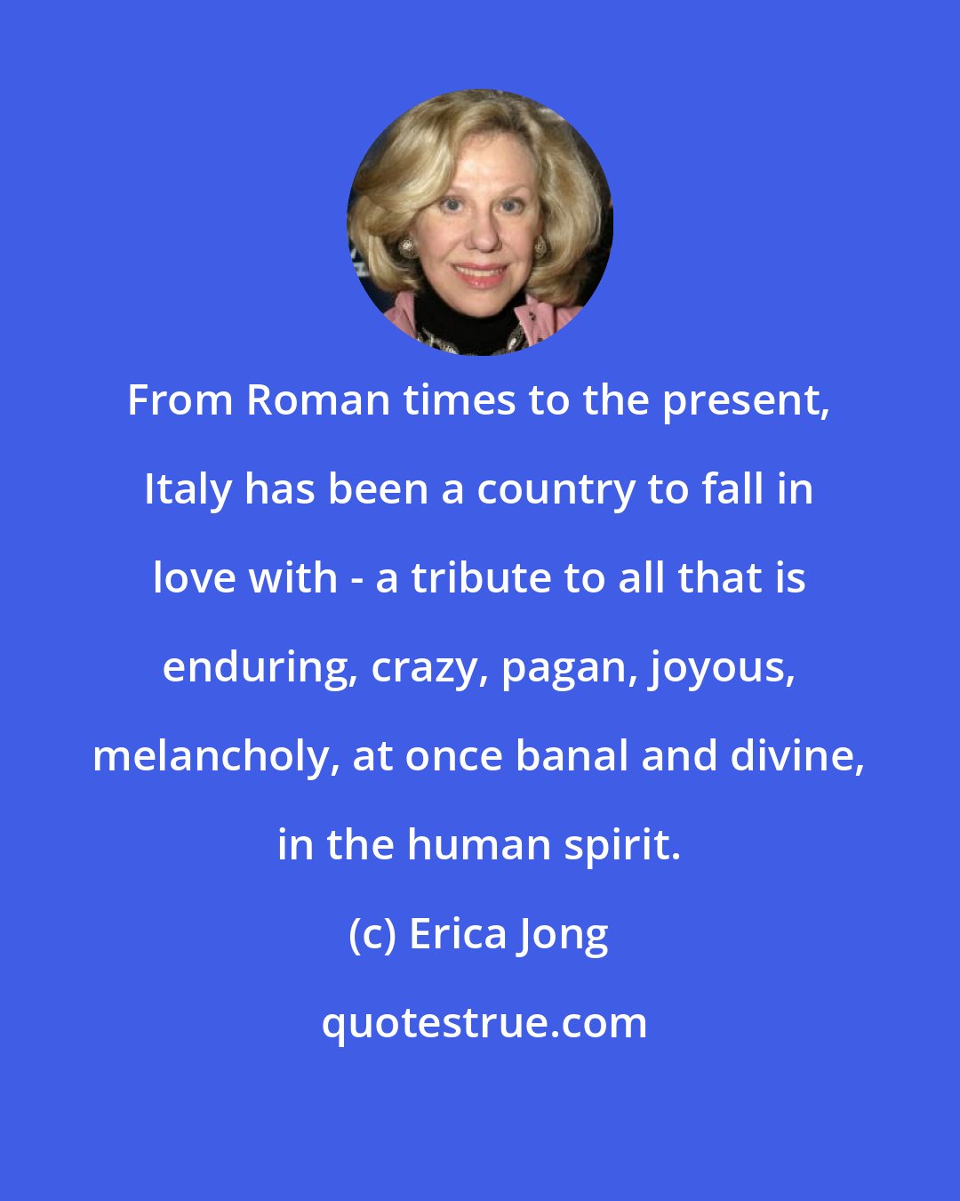 Erica Jong: From Roman times to the present, Italy has been a country to fall in love with - a tribute to all that is enduring, crazy, pagan, joyous, melancholy, at once banal and divine, in the human spirit.