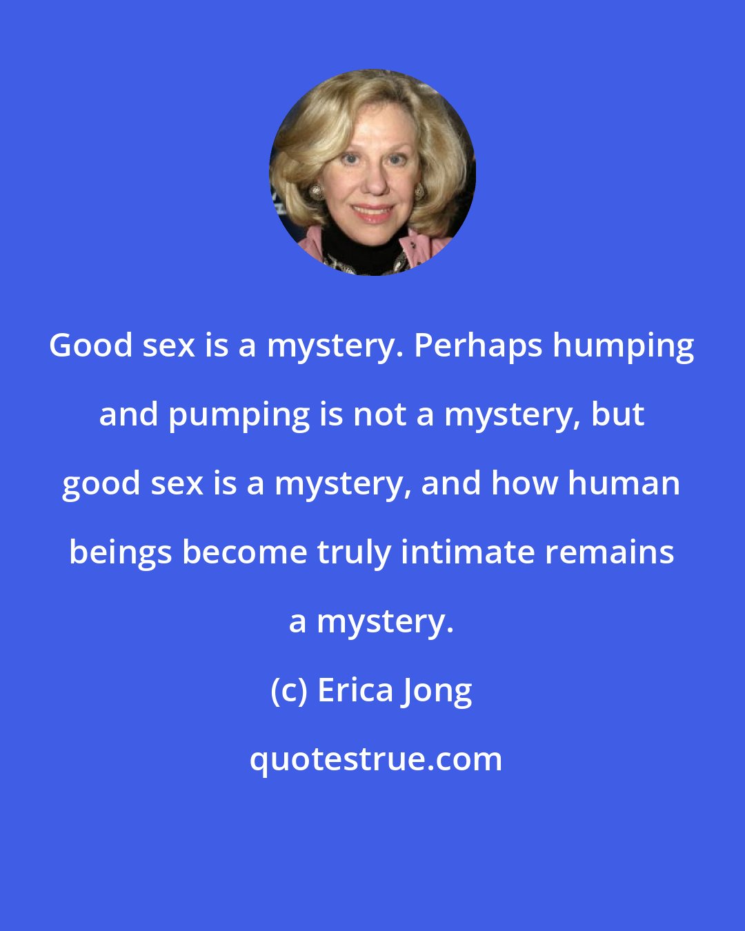 Erica Jong: Good sex is a mystery. Perhaps humping and pumping is not a mystery, but good sex is a mystery, and how human beings become truly intimate remains a mystery.