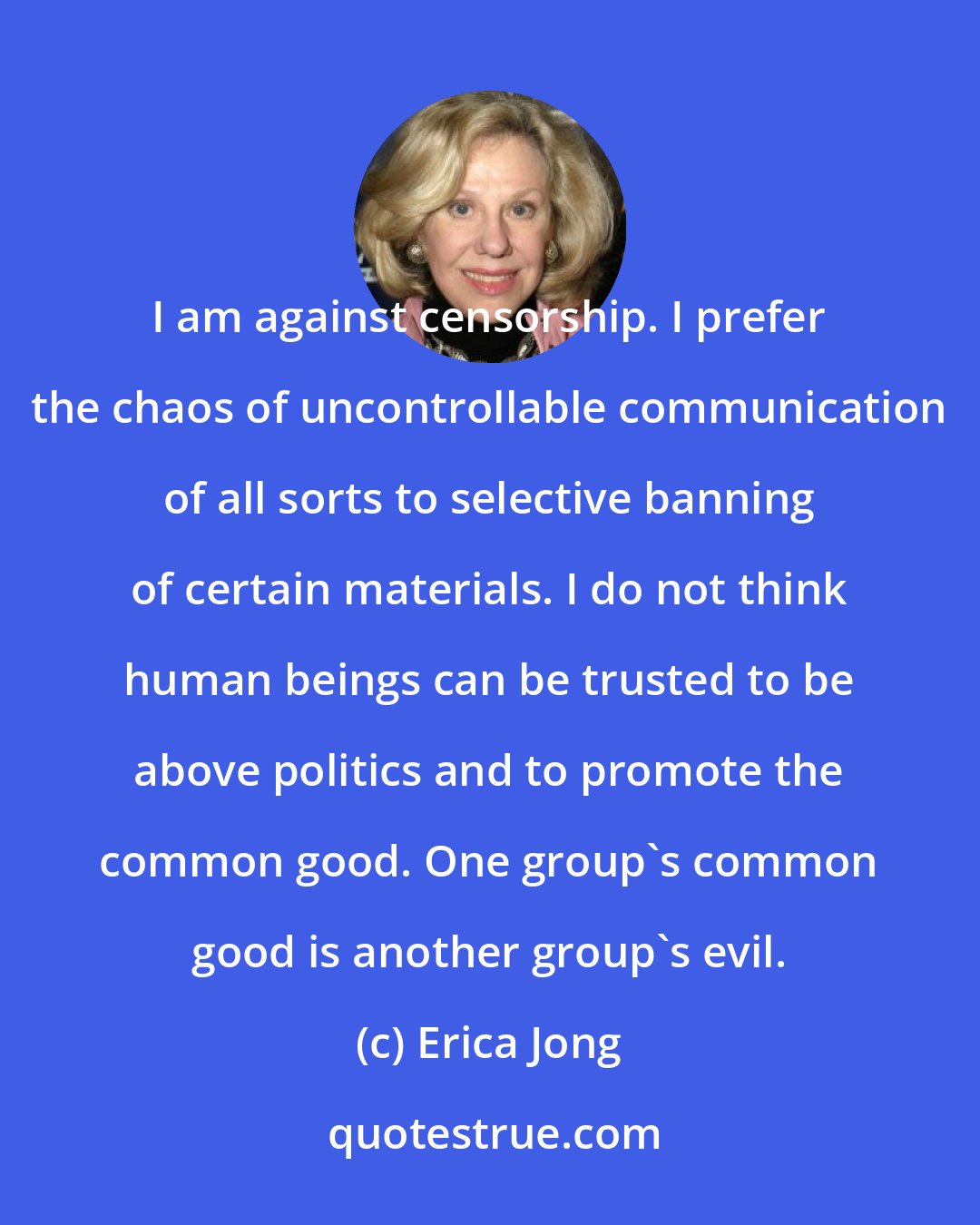 Erica Jong: I am against censorship. I prefer the chaos of uncontrollable communication of all sorts to selective banning of certain materials. I do not think human beings can be trusted to be above politics and to promote the common good. One group's common good is another group's evil.