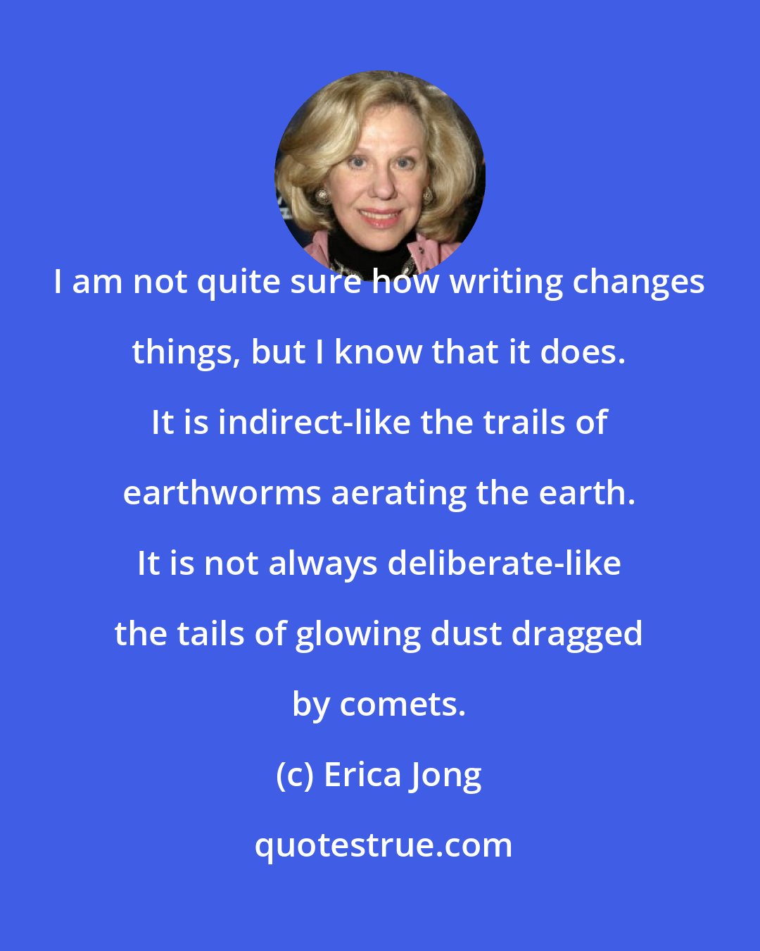 Erica Jong: I am not quite sure how writing changes things, but I know that it does. It is indirect-like the trails of earthworms aerating the earth. It is not always deliberate-like the tails of glowing dust dragged by comets.