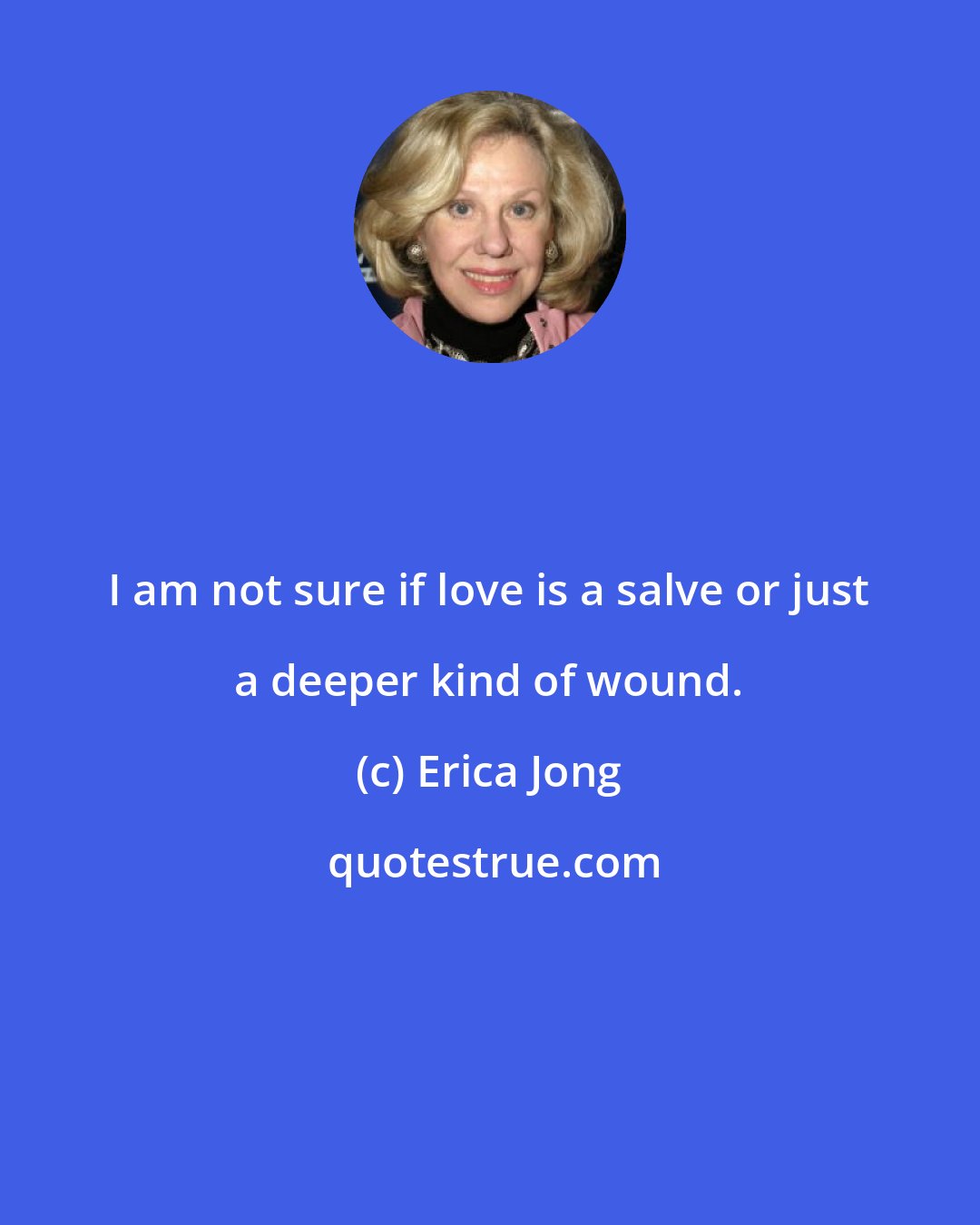 Erica Jong: I am not sure if love is a salve or just a deeper kind of wound.