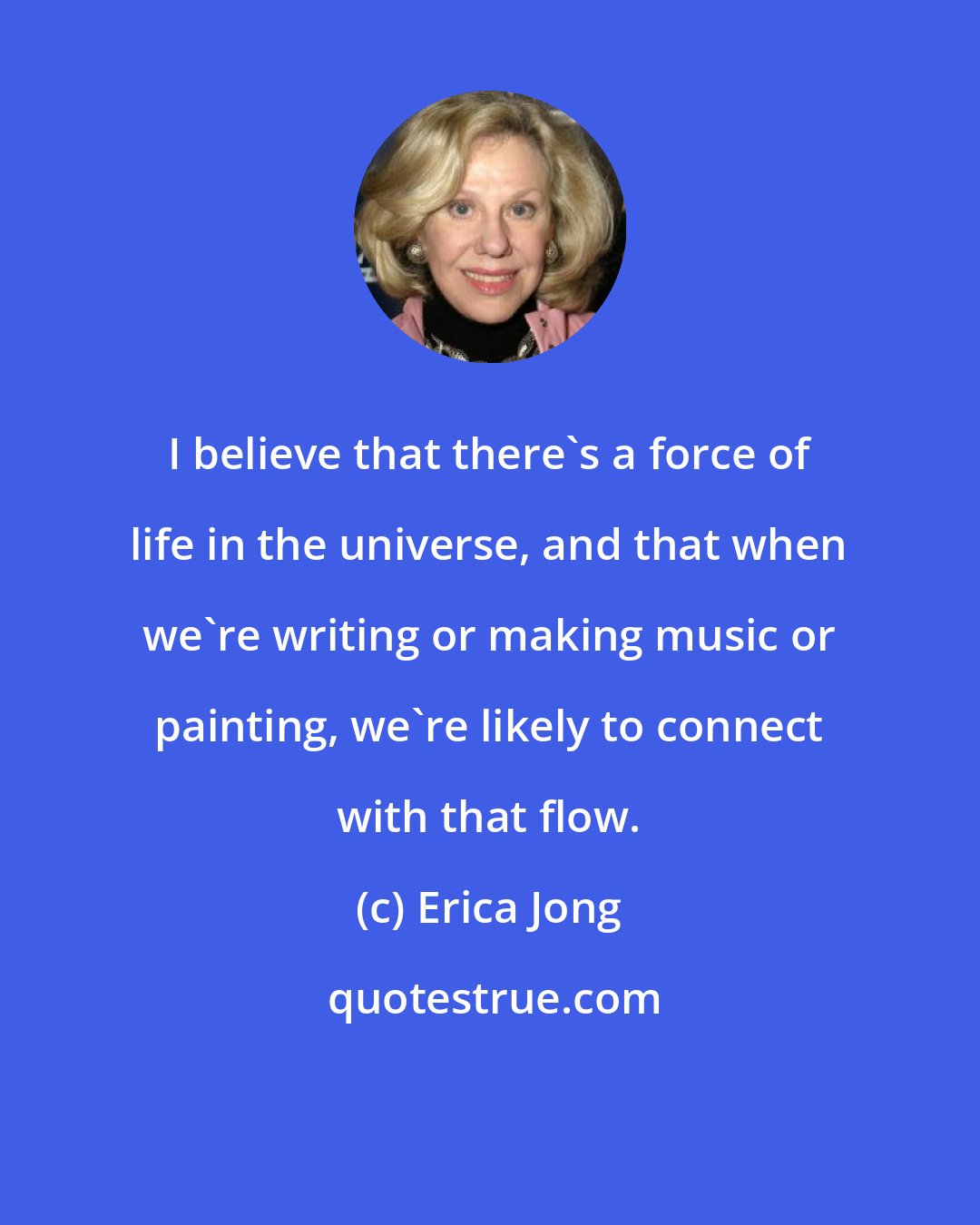 Erica Jong: I believe that there's a force of life in the universe, and that when we're writing or making music or painting, we're likely to connect with that flow.