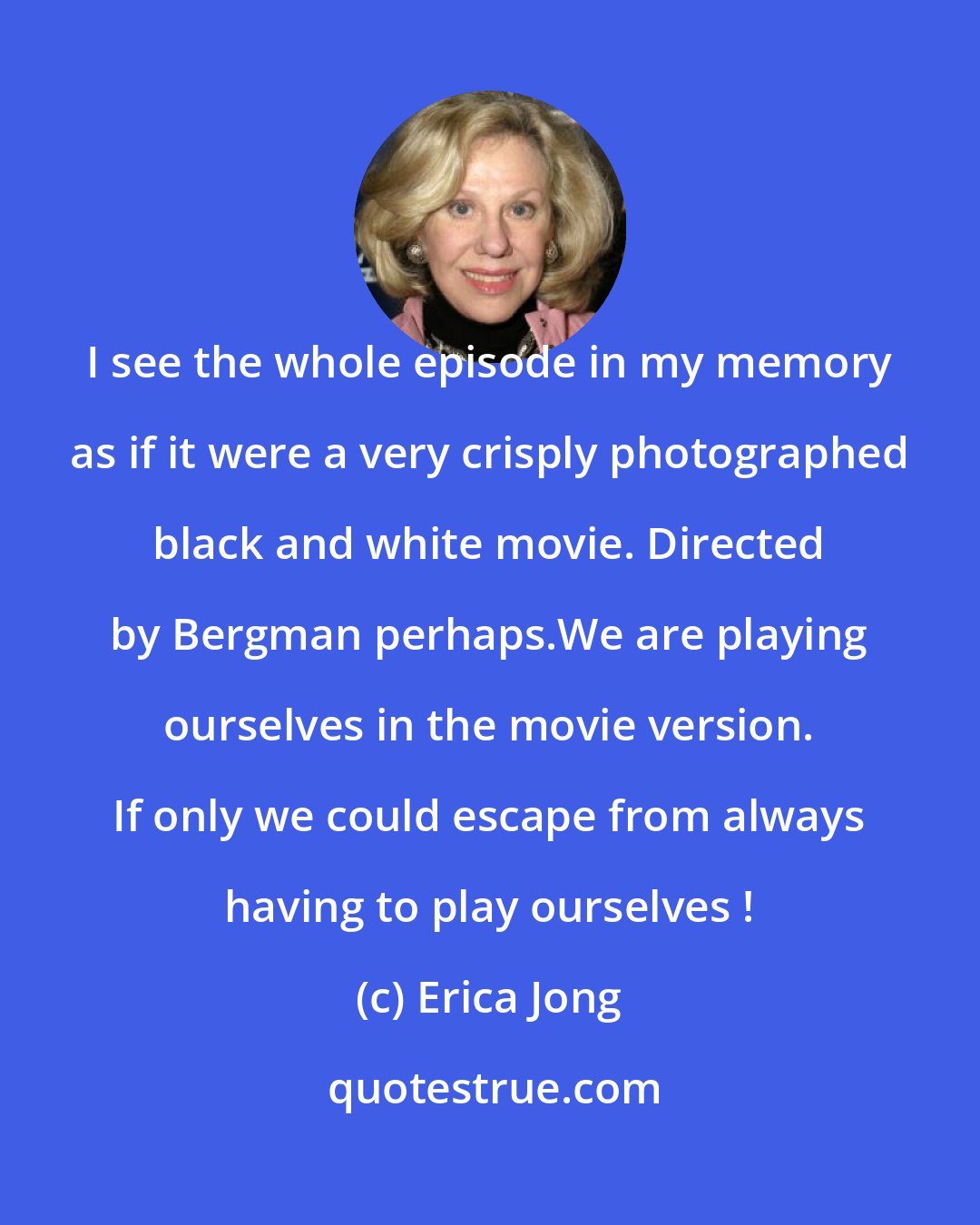 Erica Jong: I see the whole episode in my memory as if it were a very crisply photographed black and white movie. Directed by Bergman perhaps.We are playing ourselves in the movie version. If only we could escape from always having to play ourselves !