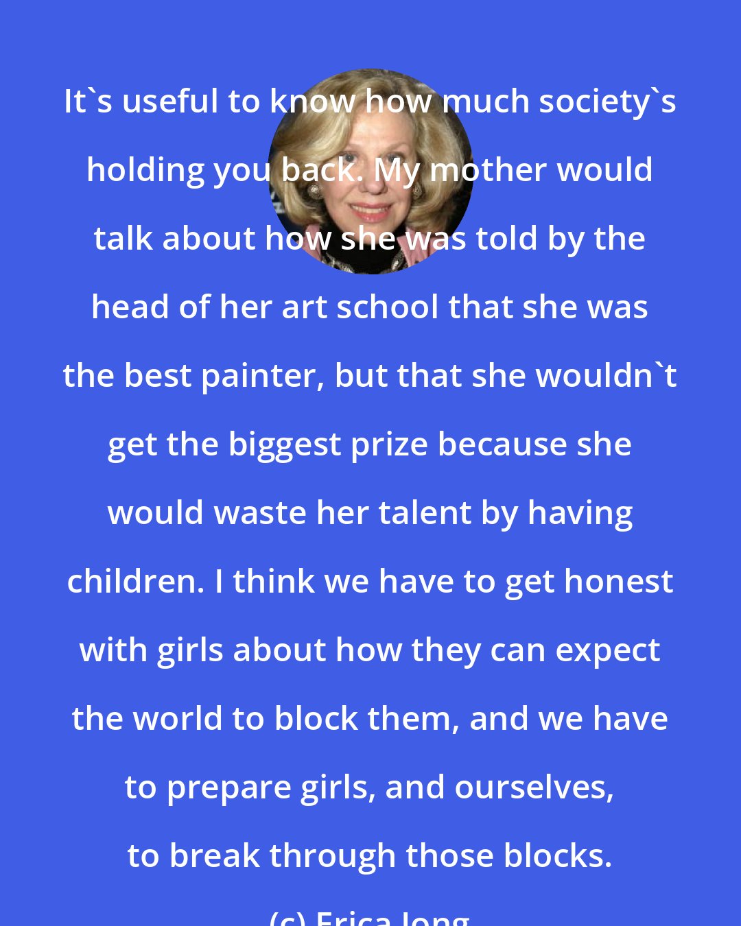 Erica Jong: It's useful to know how much society's holding you back. My mother would talk about how she was told by the head of her art school that she was the best painter, but that she wouldn't get the biggest prize because she would waste her talent by having children. I think we have to get honest with girls about how they can expect the world to block them, and we have to prepare girls, and ourselves, to break through those blocks.