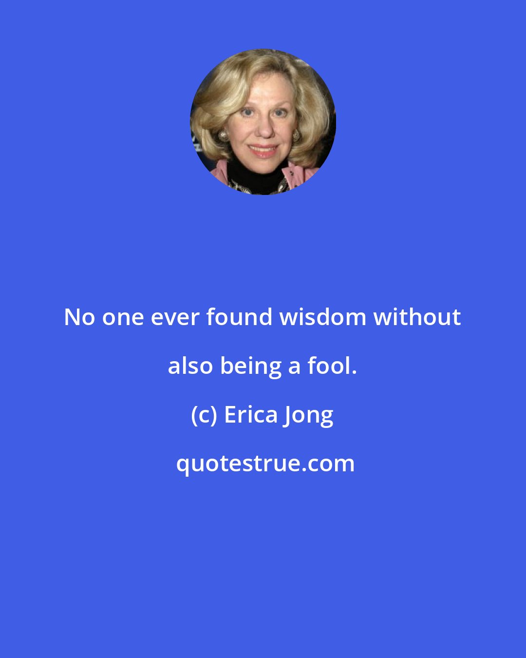 Erica Jong: No one ever found wisdom without also being a fool.