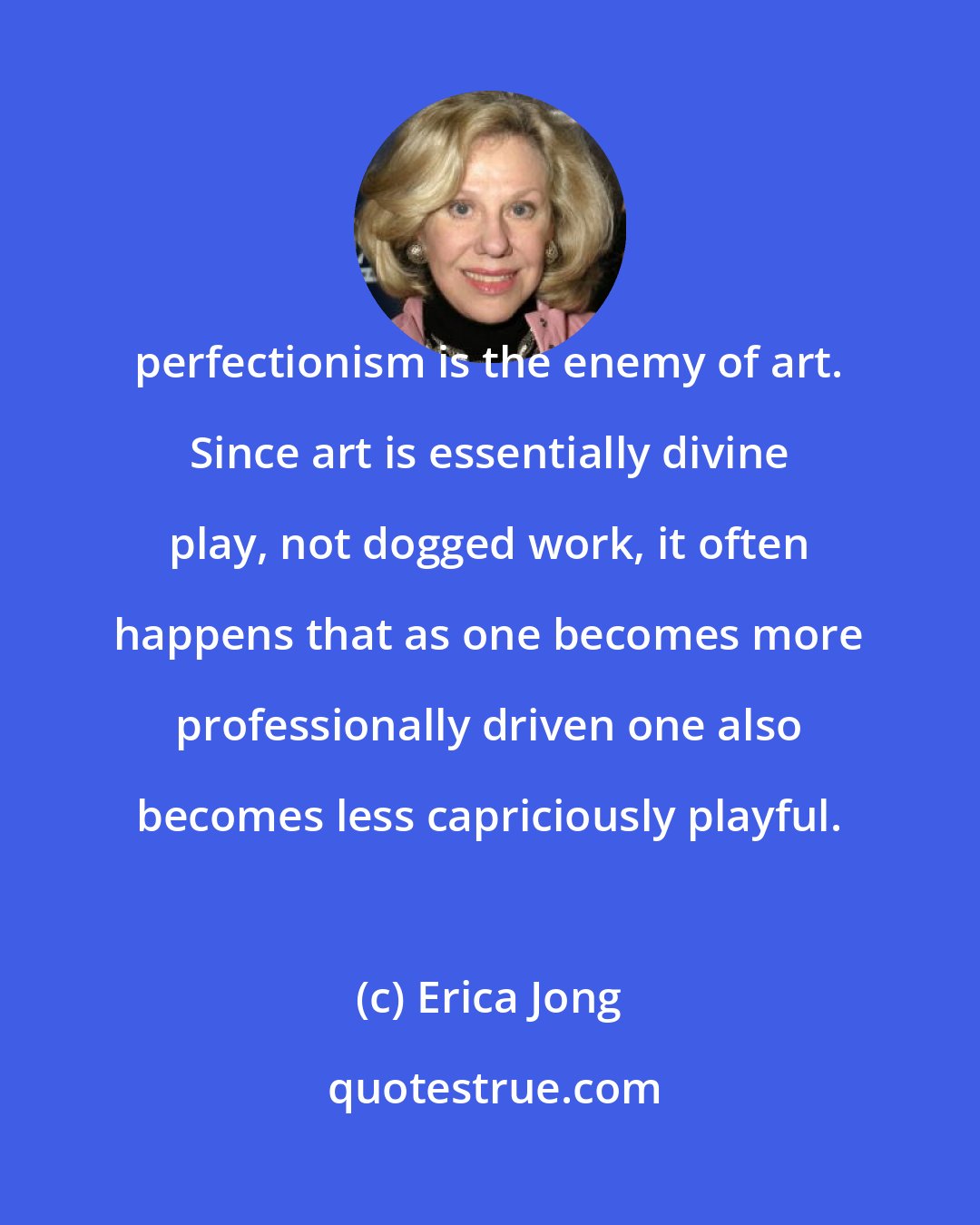 Erica Jong: perfectionism is the enemy of art. Since art is essentially divine play, not dogged work, it often happens that as one becomes more professionally driven one also becomes less capriciously playful.