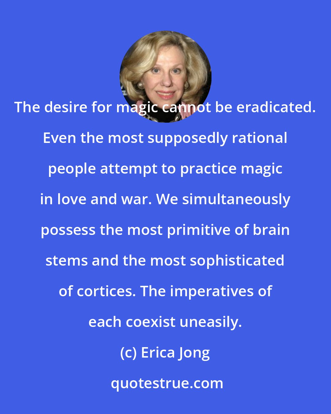 Erica Jong: The desire for magic cannot be eradicated. Even the most supposedly rational people attempt to practice magic in love and war. We simultaneously possess the most primitive of brain stems and the most sophisticated of cortices. The imperatives of each coexist uneasily.