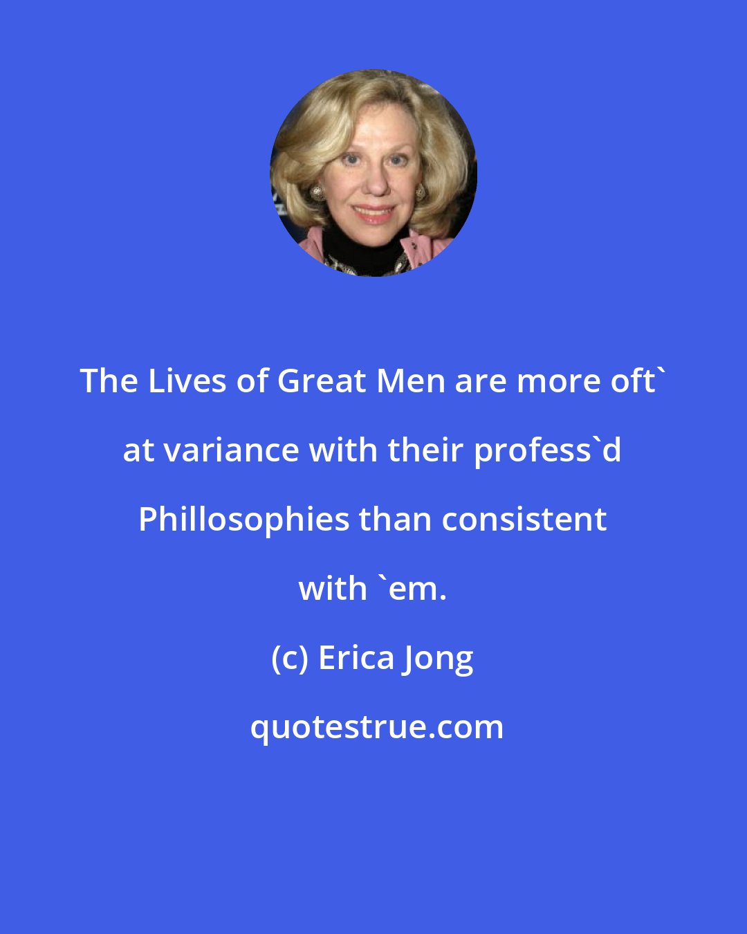 Erica Jong: The Lives of Great Men are more oft' at variance with their profess'd Phillosophies than consistent with 'em.