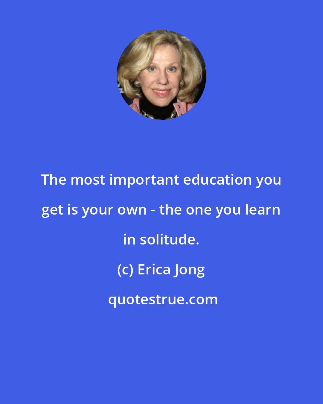 Erica Jong: The most important education you get is your own - the one you learn in solitude.