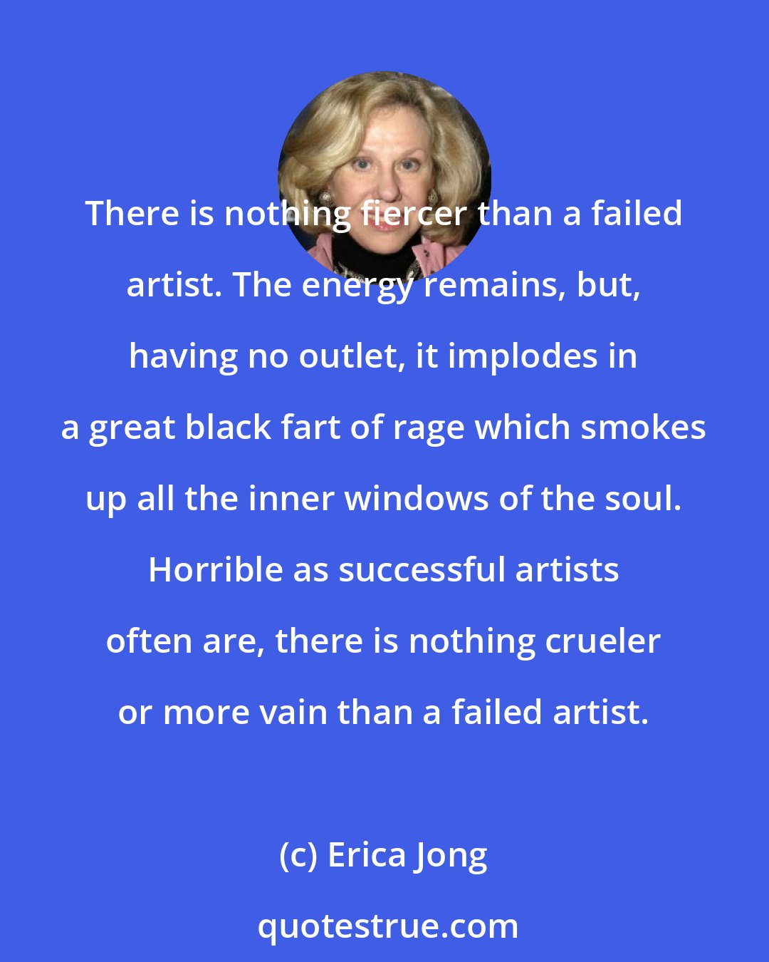 Erica Jong: There is nothing fiercer than a failed artist. The energy remains, but, having no outlet, it implodes in a great black fart of rage which smokes up all the inner windows of the soul. Horrible as successful artists often are, there is nothing crueler or more vain than a failed artist.