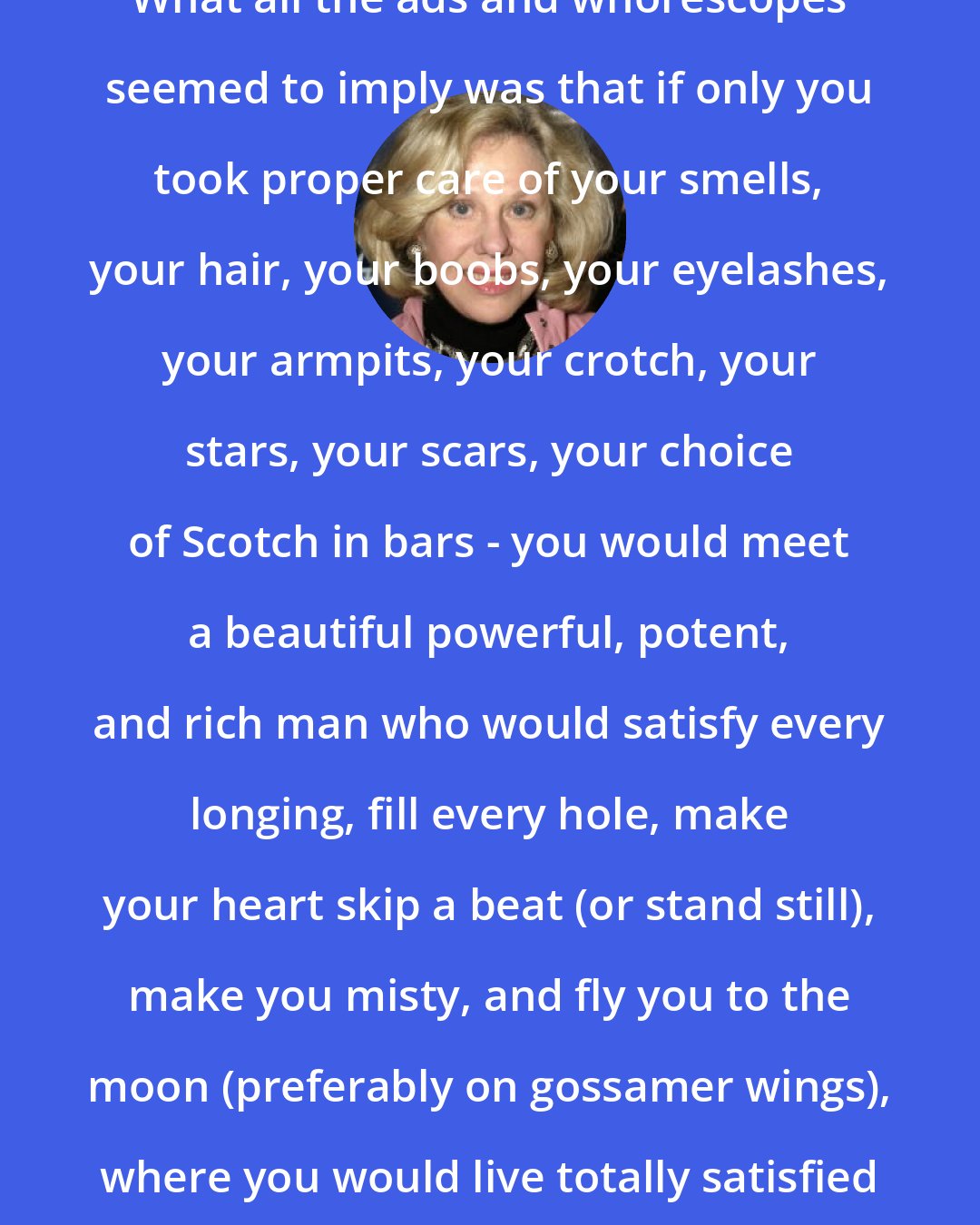 Erica Jong: What all the ads and whorescopes seemed to imply was that if only you took proper care of your smells, your hair, your boobs, your eyelashes, your armpits, your crotch, your stars, your scars, your choice of Scotch in bars - you would meet a beautiful powerful, potent, and rich man who would satisfy every longing, fill every hole, make your heart skip a beat (or stand still), make you misty, and fly you to the moon (preferably on gossamer wings), where you would live totally satisfied forever.