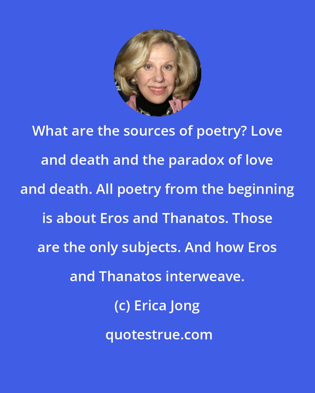 Erica Jong: What are the sources of poetry? Love and death and the paradox of love and death. All poetry from the beginning is about Eros and Thanatos. Those are the only subjects. And how Eros and Thanatos interweave.