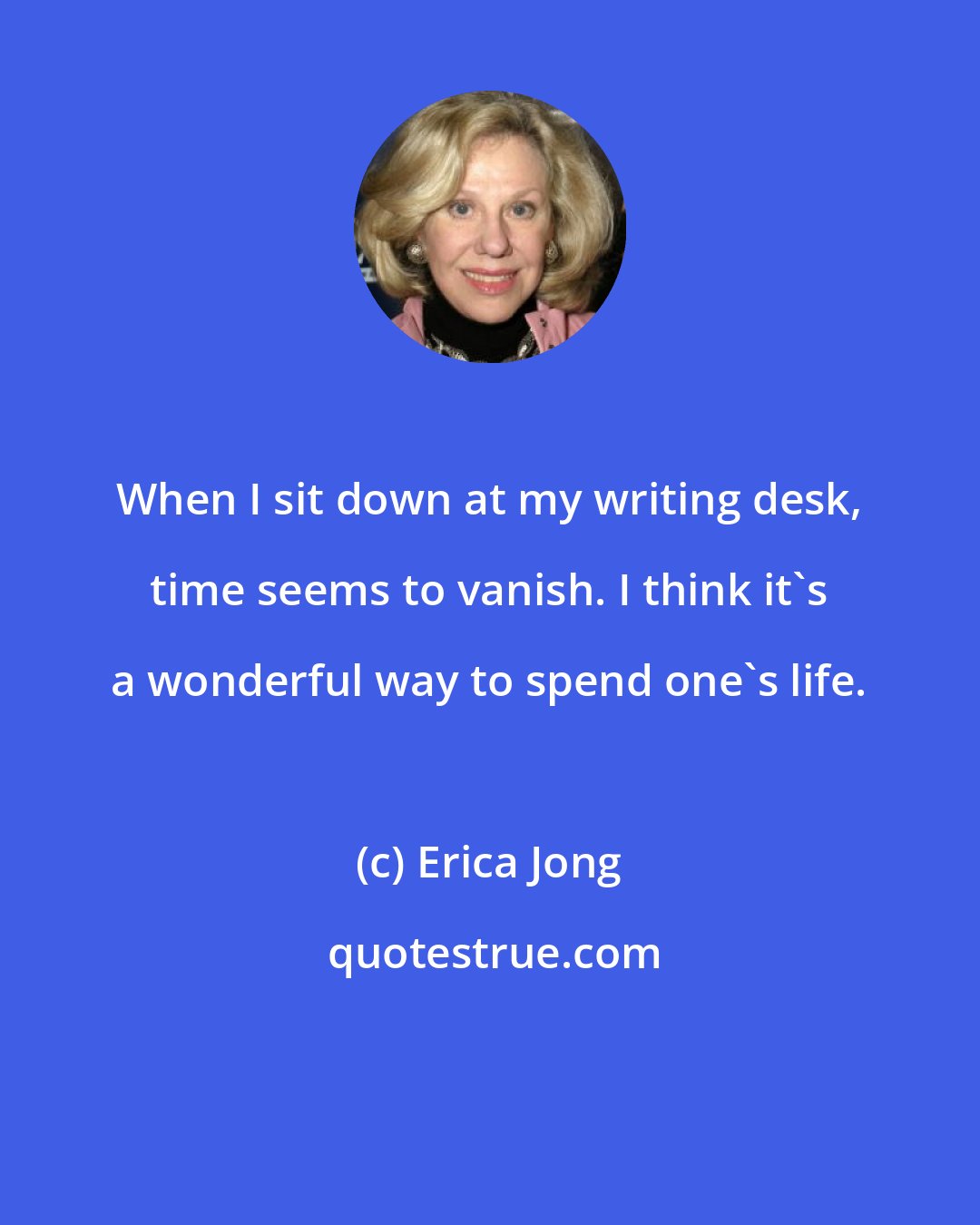 Erica Jong: When I sit down at my writing desk, time seems to vanish. I think it's a wonderful way to spend one's life.