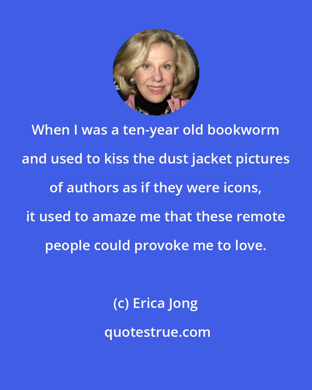 Erica Jong: When I was a ten-year old bookworm and used to kiss the dust jacket pictures of authors as if they were icons, it used to amaze me that these remote people could provoke me to love.