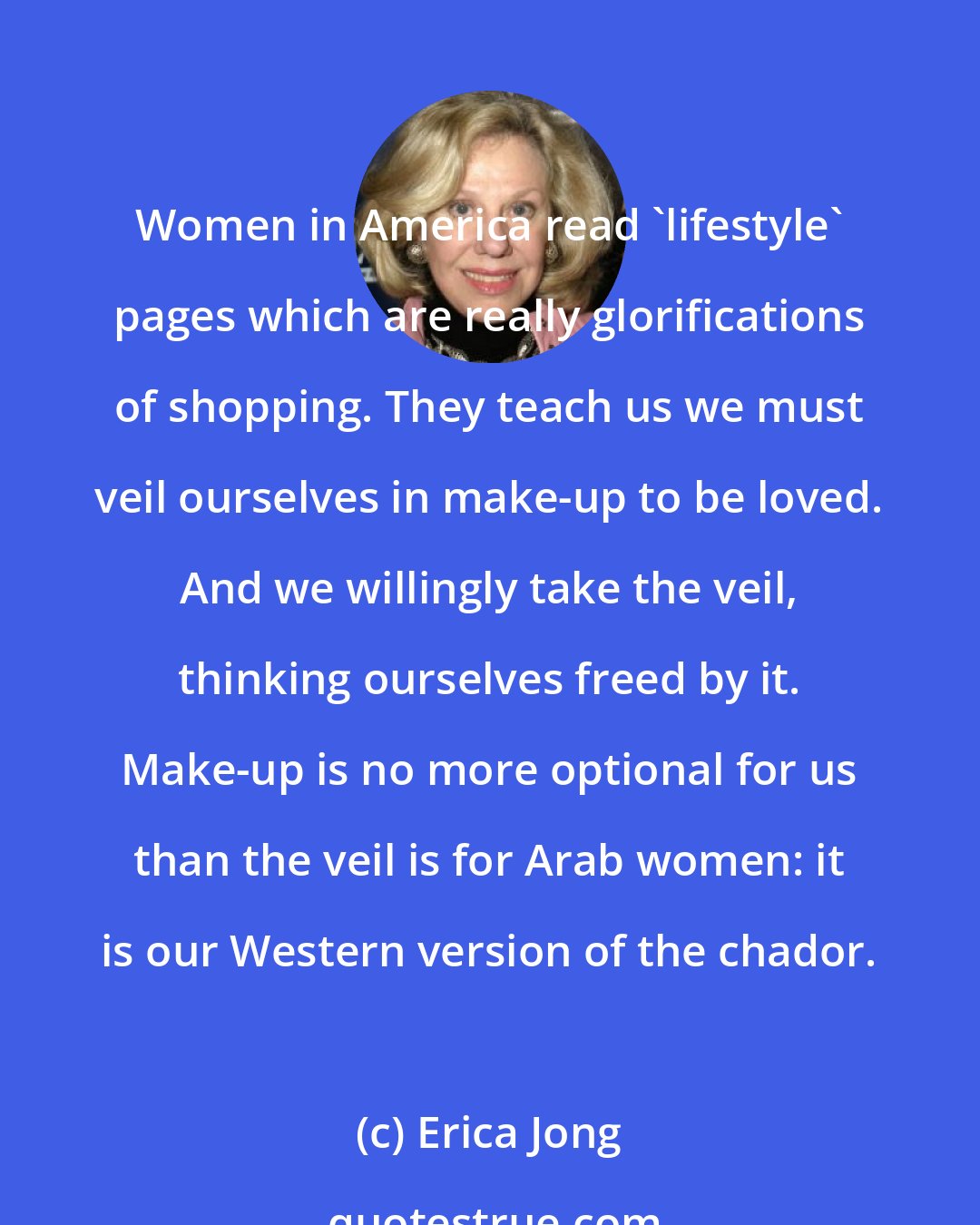 Erica Jong: Women in America read 'lifestyle' pages which are really glorifications of shopping. They teach us we must veil ourselves in make-up to be loved. And we willingly take the veil, thinking ourselves freed by it. Make-up is no more optional for us than the veil is for Arab women: it is our Western version of the chador.