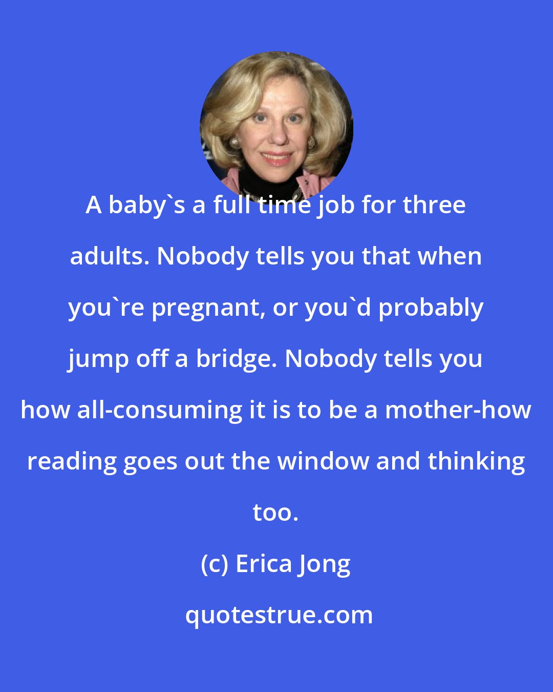 Erica Jong: A baby's a full time job for three adults. Nobody tells you that when you're pregnant, or you'd probably jump off a bridge. Nobody tells you how all-consuming it is to be a mother-how reading goes out the window and thinking too.