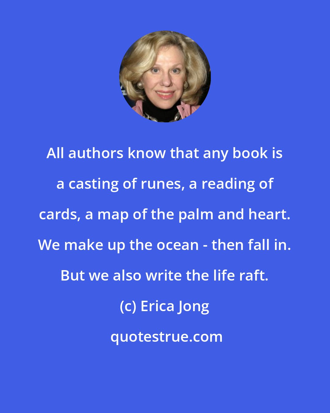 Erica Jong: All authors know that any book is a casting of runes, a reading of cards, a map of the palm and heart. We make up the ocean - then fall in. But we also write the life raft.