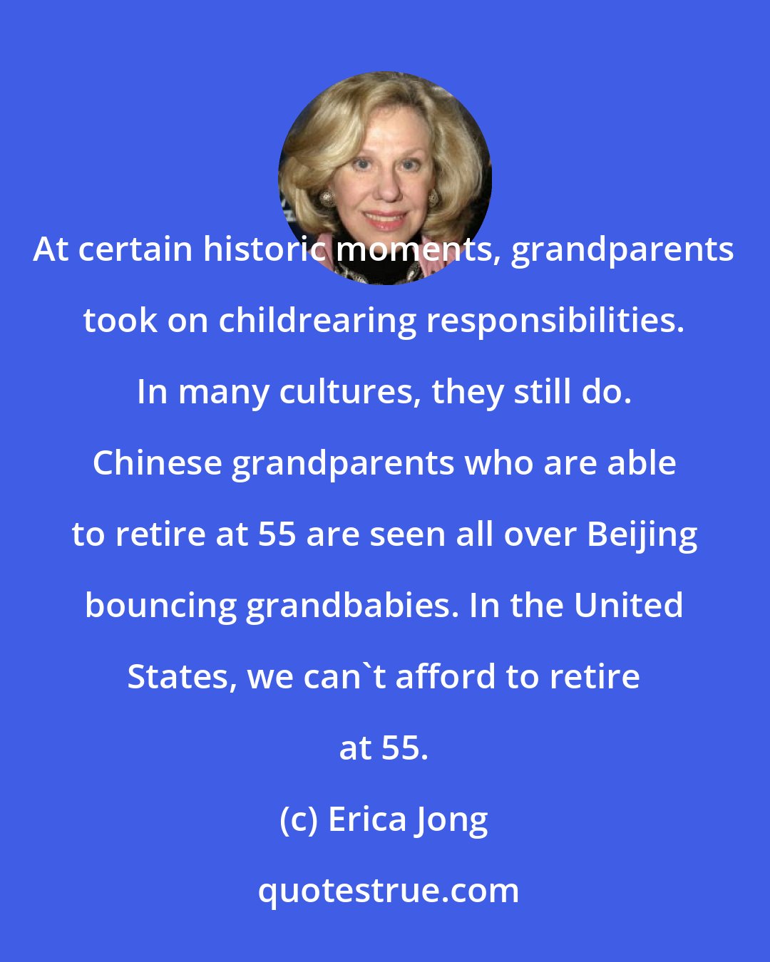 Erica Jong: At certain historic moments, grandparents took on childrearing responsibilities. In many cultures, they still do. Chinese grandparents who are able to retire at 55 are seen all over Beijing bouncing grandbabies. In the United States, we can't afford to retire at 55.