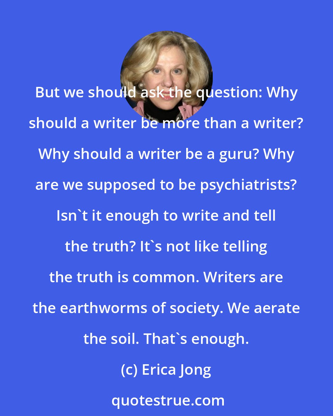 Erica Jong: But we should ask the question: Why should a writer be more than a writer? Why should a writer be a guru? Why are we supposed to be psychiatrists? Isn't it enough to write and tell the truth? It's not like telling the truth is common. Writers are the earthworms of society. We aerate the soil. That's enough.