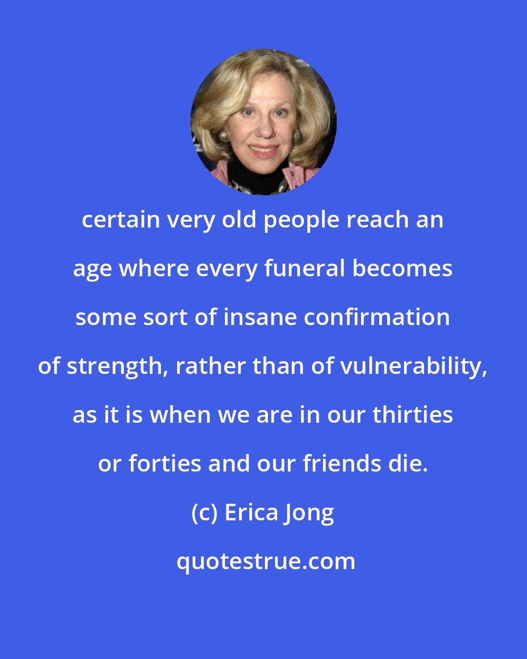 Erica Jong: certain very old people reach an age where every funeral becomes some sort of insane confirmation of strength, rather than of vulnerability, as it is when we are in our thirties or forties and our friends die.