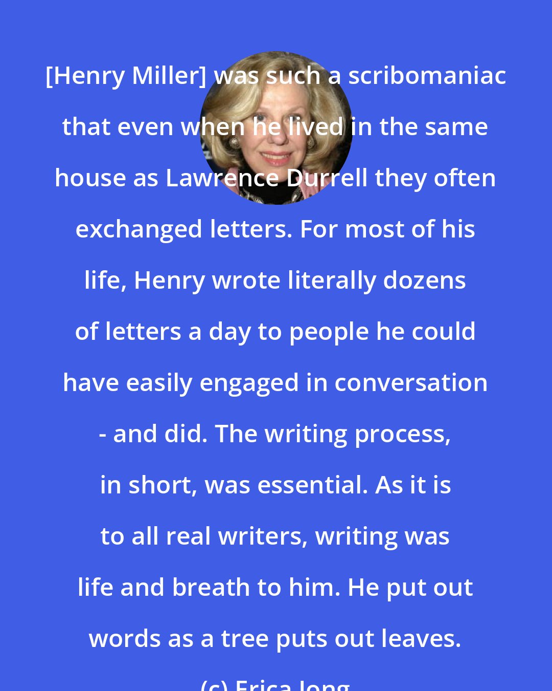 Erica Jong: [Henry Miller] was such a scribomaniac that even when he lived in the same house as Lawrence Durrell they often exchanged letters. For most of his life, Henry wrote literally dozens of letters a day to people he could have easily engaged in conversation - and did. The writing process, in short, was essential. As it is to all real writers, writing was life and breath to him. He put out words as a tree puts out leaves.