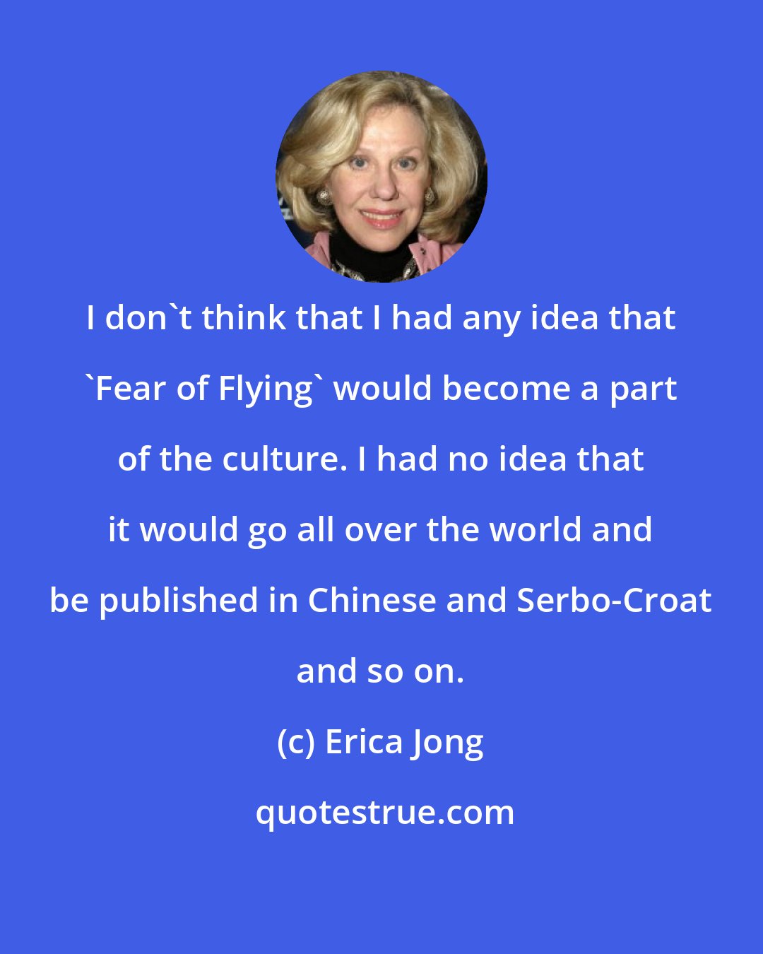 Erica Jong: I don't think that I had any idea that 'Fear of Flying' would become a part of the culture. I had no idea that it would go all over the world and be published in Chinese and Serbo-Croat and so on.