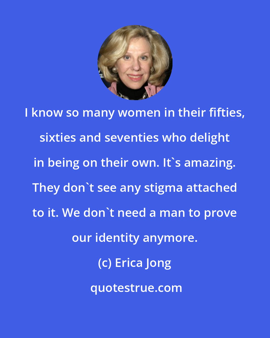 Erica Jong: I know so many women in their fifties, sixties and seventies who delight in being on their own. It's amazing. They don't see any stigma attached to it. We don't need a man to prove our identity anymore.