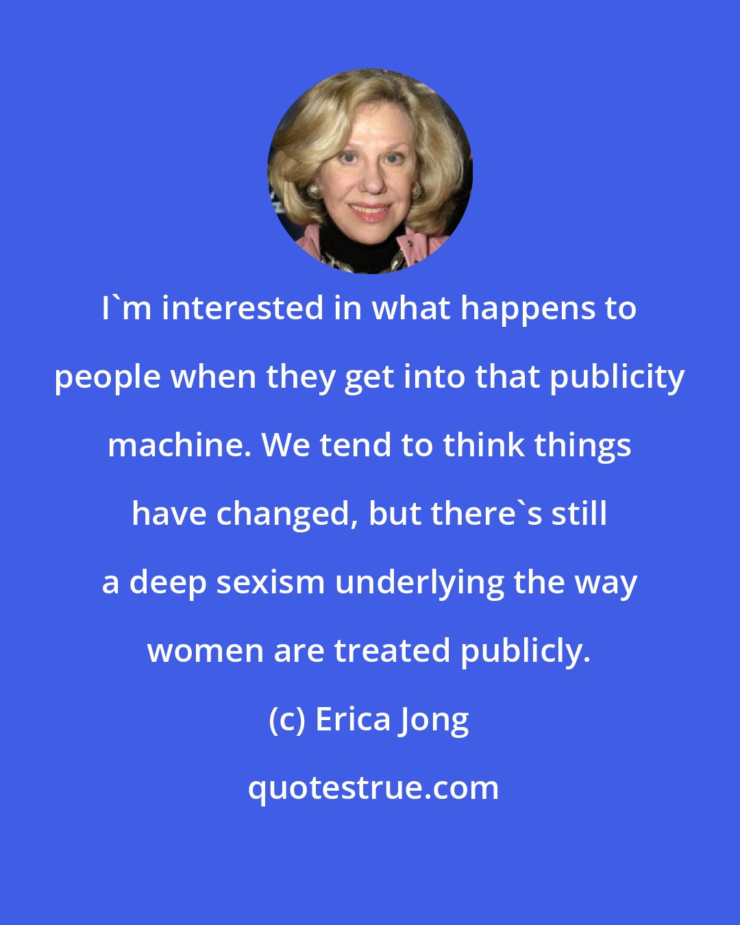 Erica Jong: I'm interested in what happens to people when they get into that publicity machine. We tend to think things have changed, but there's still a deep sexism underlying the way women are treated publicly.