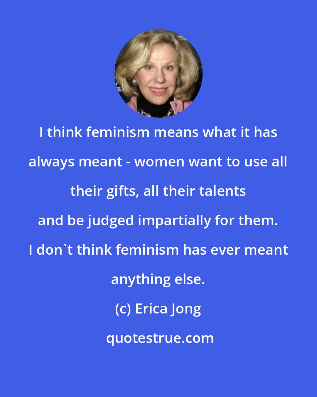 Erica Jong: I think feminism means what it has always meant - women want to use all their gifts, all their talents and be judged impartially for them. I don't think feminism has ever meant anything else.