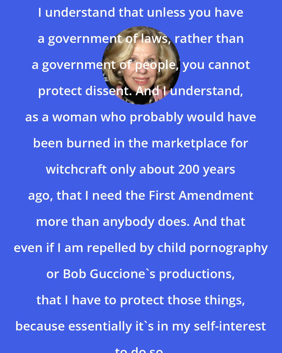 Erica Jong: I understand that unless you have a government of laws, rather than a government of people, you cannot protect dissent. And I understand, as a woman who probably would have been burned in the marketplace for witchcraft only about 200 years ago, that I need the First Amendment more than anybody does. And that even if I am repelled by child pornography or Bob Guccione's productions, that I have to protect those things, because essentially it's in my self-interest to do so.