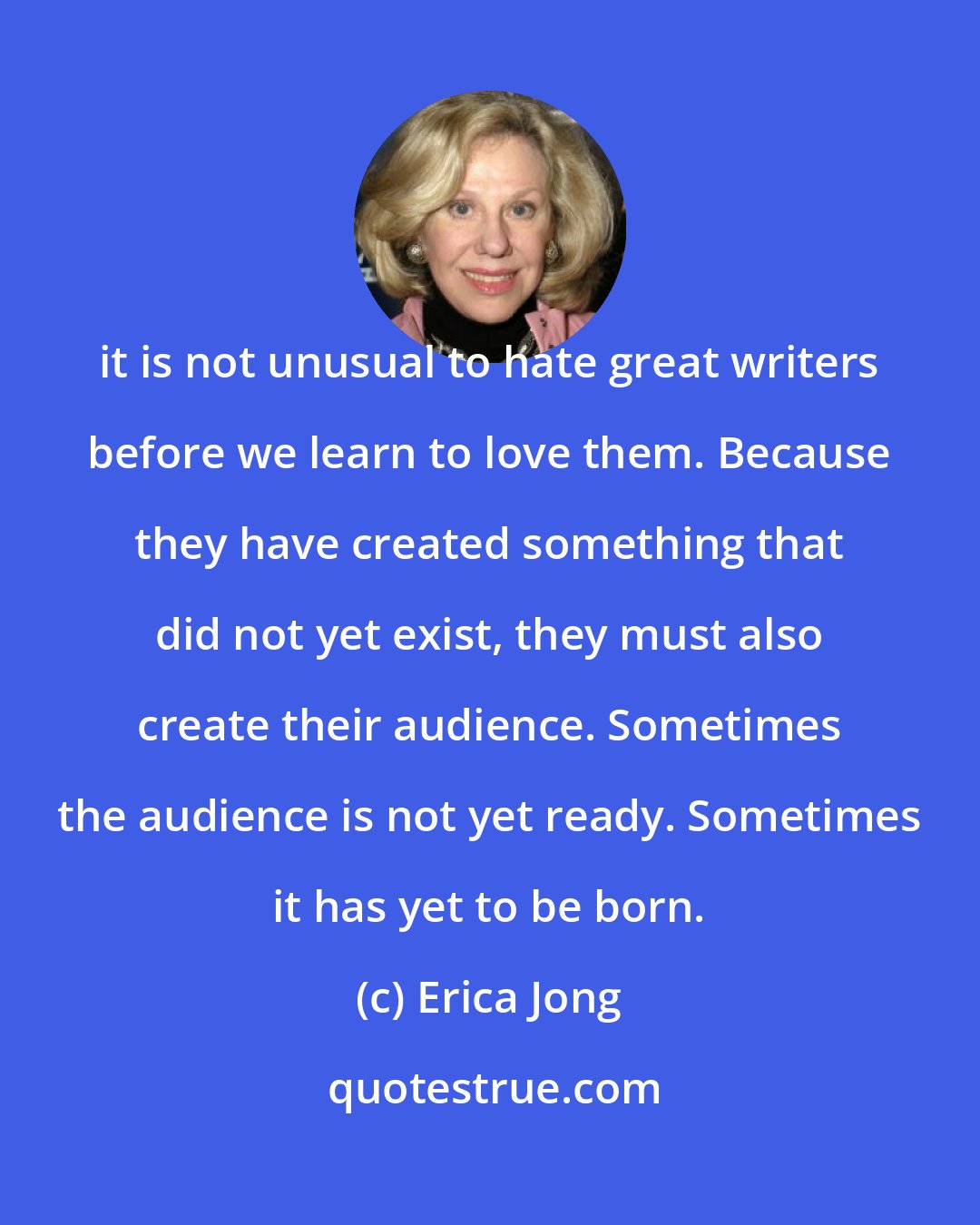 Erica Jong: it is not unusual to hate great writers before we learn to love them. Because they have created something that did not yet exist, they must also create their audience. Sometimes the audience is not yet ready. Sometimes it has yet to be born.