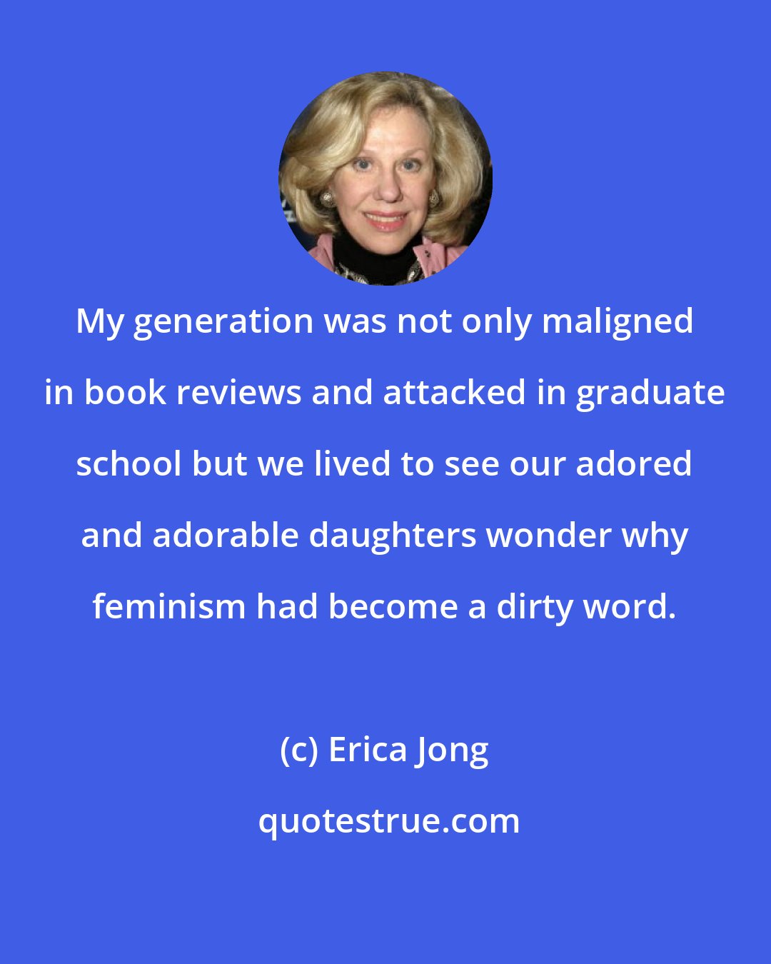 Erica Jong: My generation was not only maligned in book reviews and attacked in graduate school but we lived to see our adored and adorable daughters wonder why feminism had become a dirty word.