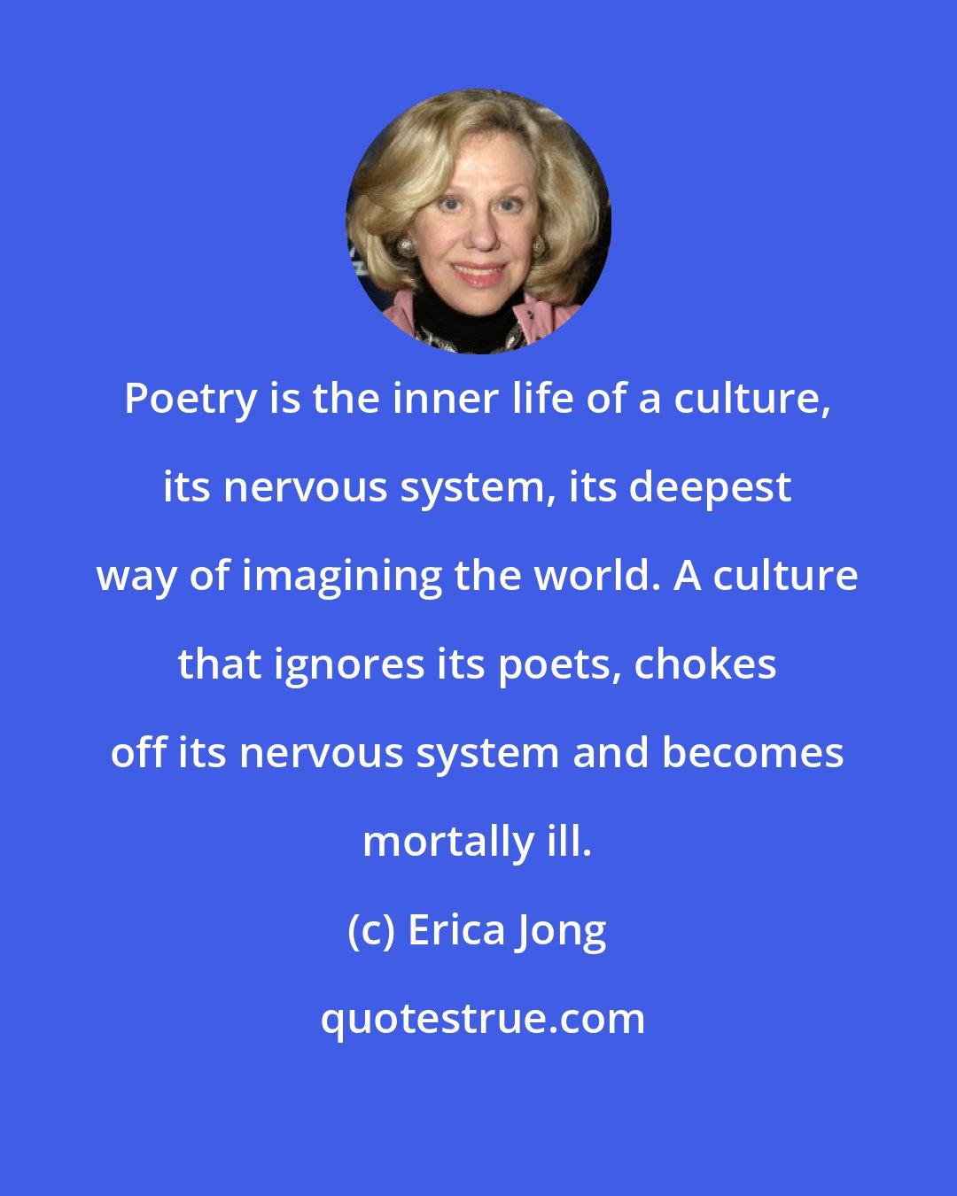 Erica Jong: Poetry is the inner life of a culture, its nervous system, its deepest way of imagining the world. A culture that ignores its poets, chokes off its nervous system and becomes mortally ill.