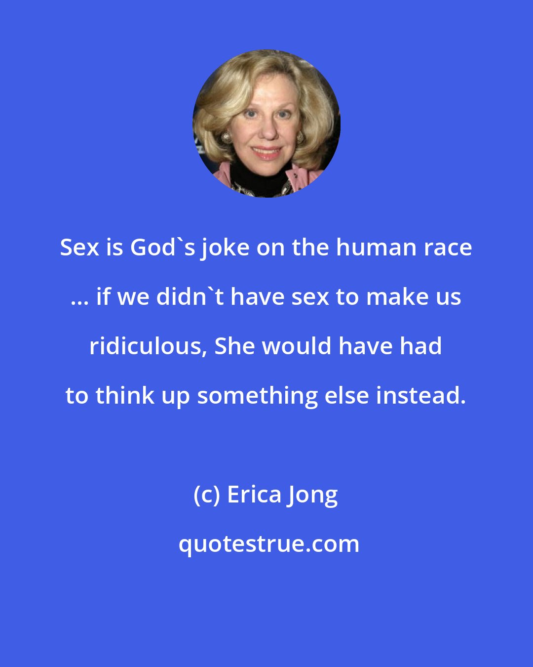 Erica Jong: Sex is God's joke on the human race ... if we didn't have sex to make us ridiculous, She would have had to think up something else instead.