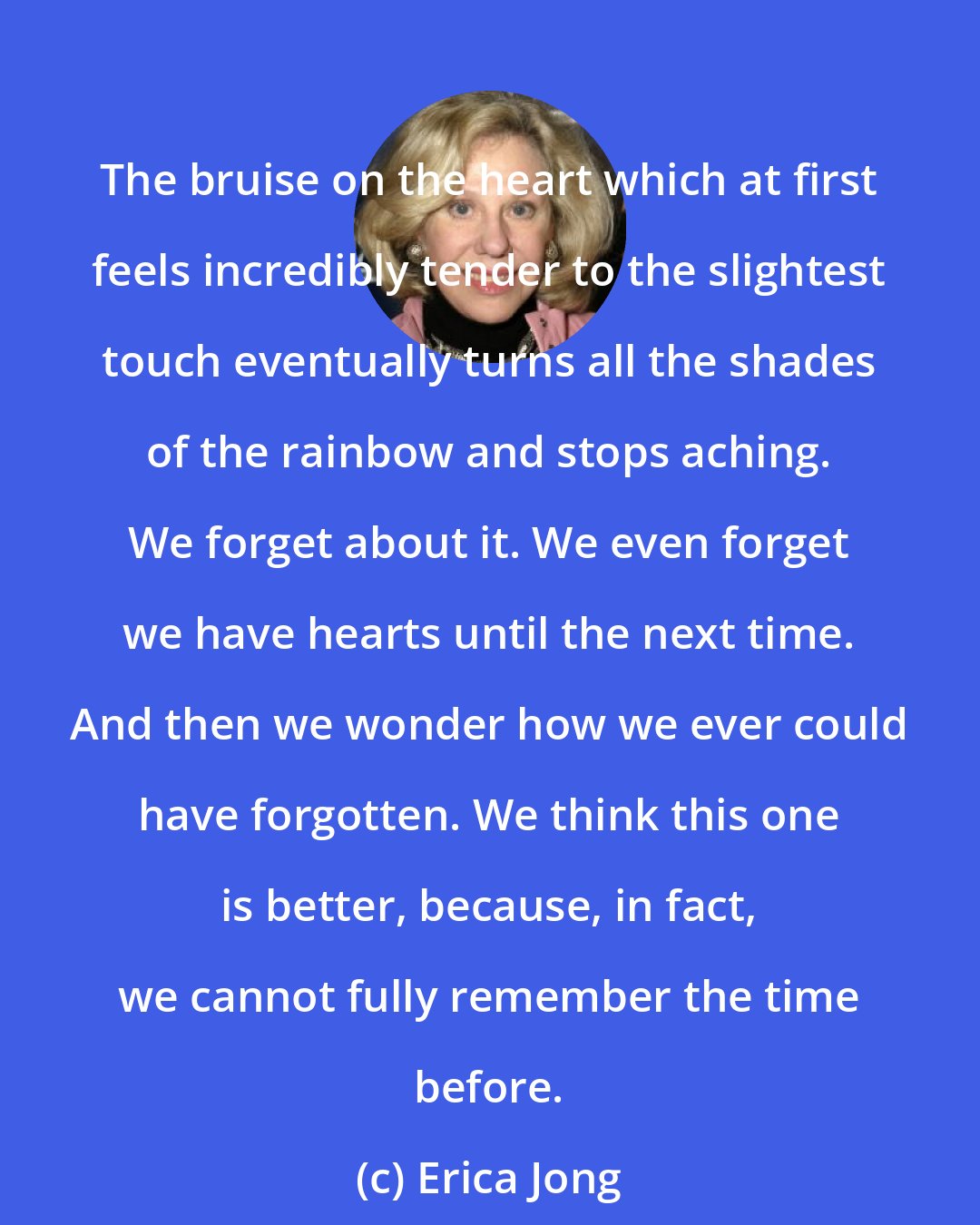 Erica Jong: The bruise on the heart which at first feels incredibly tender to the slightest touch eventually turns all the shades of the rainbow and stops aching. We forget about it. We even forget we have hearts until the next time. And then we wonder how we ever could have forgotten. We think this one is better, because, in fact, we cannot fully remember the time before.