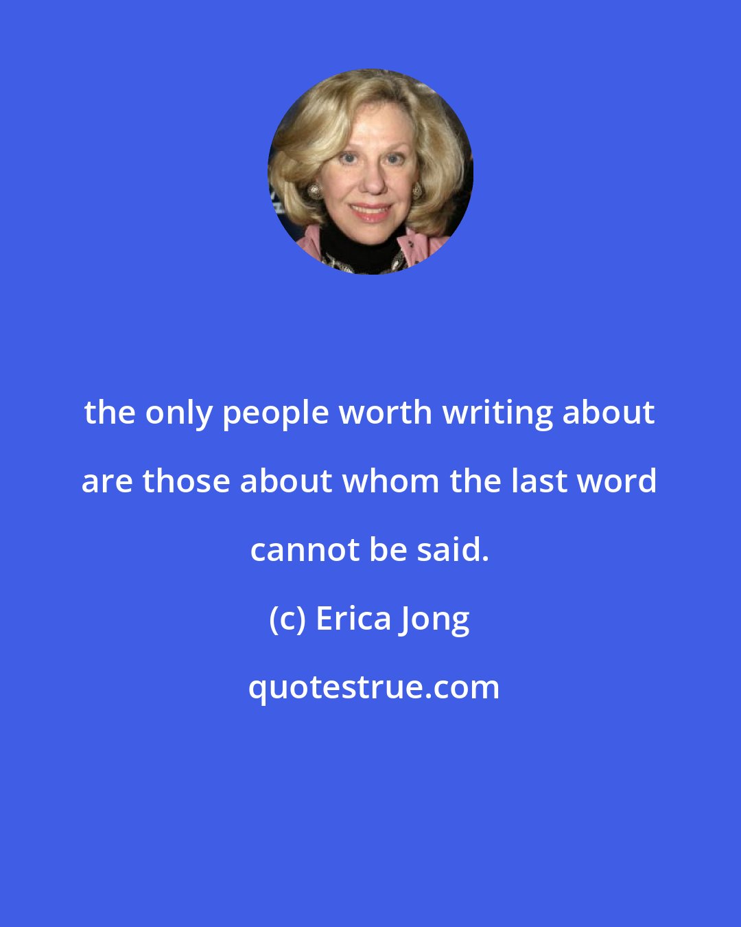 Erica Jong: the only people worth writing about are those about whom the last word cannot be said.