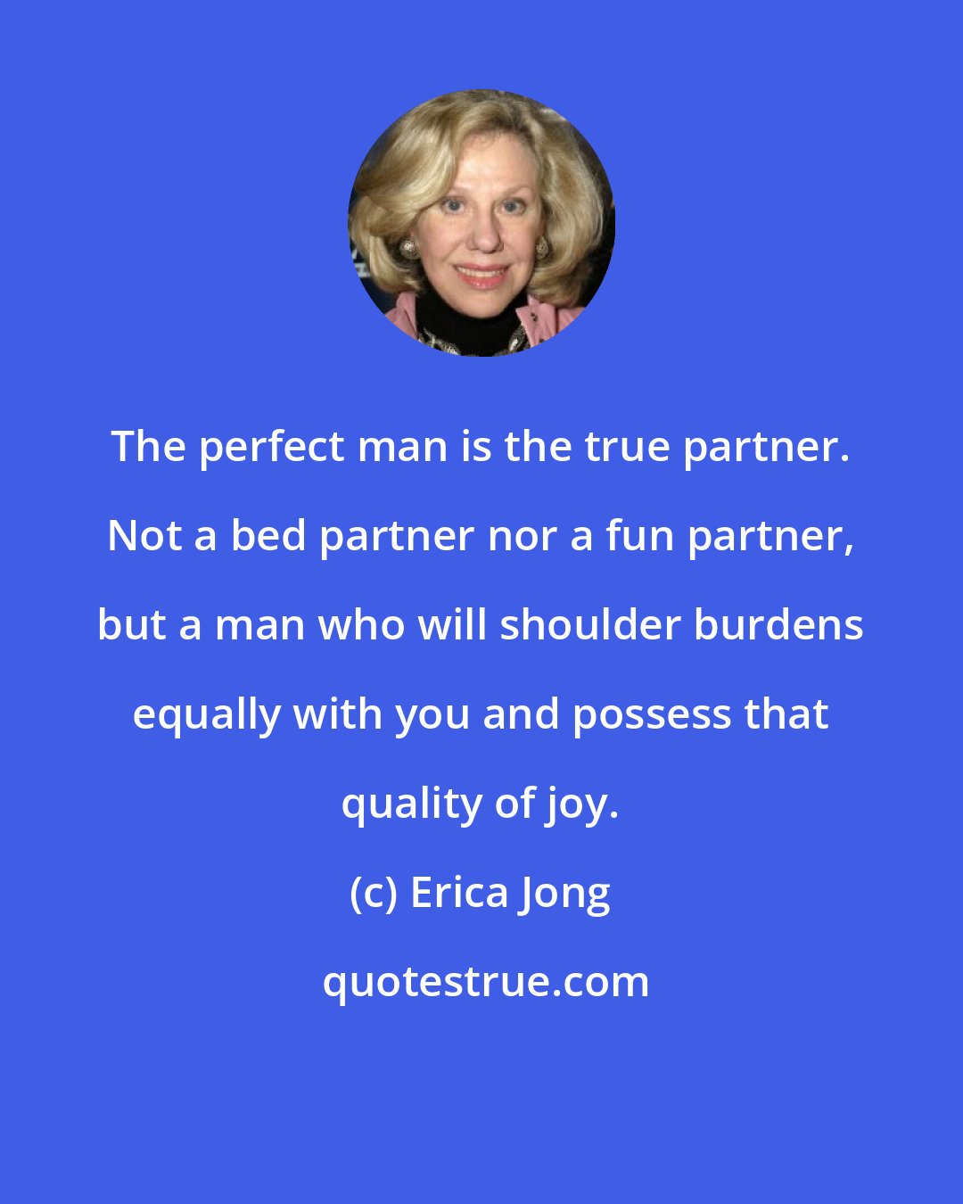 Erica Jong: The perfect man is the true partner. Not a bed partner nor a fun partner, but a man who will shoulder burdens equally with you and possess that quality of joy.