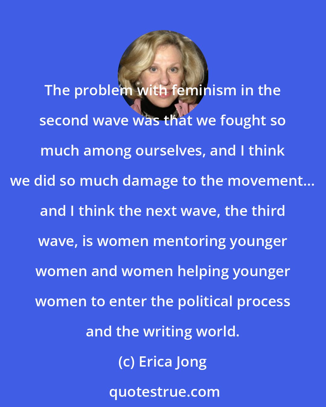 Erica Jong: The problem with feminism in the second wave was that we fought so much among ourselves, and I think we did so much damage to the movement... and I think the next wave, the third wave, is women mentoring younger women and women helping younger women to enter the political process and the writing world.