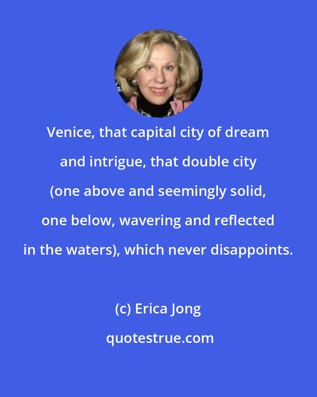 Erica Jong: Venice, that capital city of dream and intrigue, that double city (one above and seemingly solid, one below, wavering and reflected in the waters), which never disappoints.